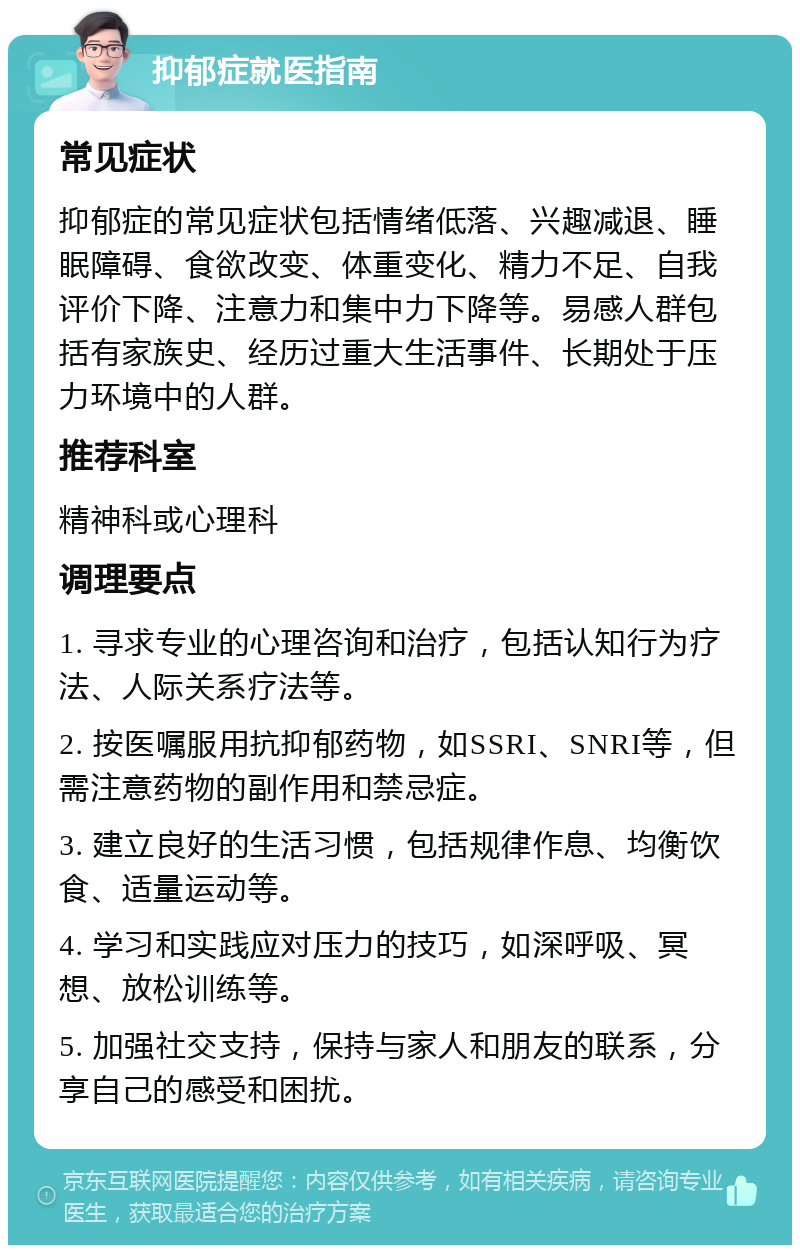 抑郁症就医指南 常见症状 抑郁症的常见症状包括情绪低落、兴趣减退、睡眠障碍、食欲改变、体重变化、精力不足、自我评价下降、注意力和集中力下降等。易感人群包括有家族史、经历过重大生活事件、长期处于压力环境中的人群。 推荐科室 精神科或心理科 调理要点 1. 寻求专业的心理咨询和治疗，包括认知行为疗法、人际关系疗法等。 2. 按医嘱服用抗抑郁药物，如SSRI、SNRI等，但需注意药物的副作用和禁忌症。 3. 建立良好的生活习惯，包括规律作息、均衡饮食、适量运动等。 4. 学习和实践应对压力的技巧，如深呼吸、冥想、放松训练等。 5. 加强社交支持，保持与家人和朋友的联系，分享自己的感受和困扰。