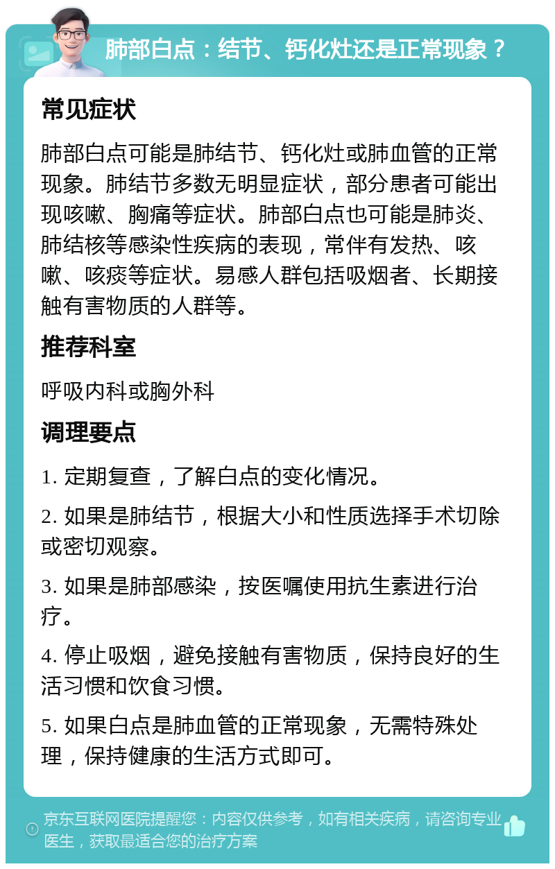 肺部白点：结节、钙化灶还是正常现象？ 常见症状 肺部白点可能是肺结节、钙化灶或肺血管的正常现象。肺结节多数无明显症状，部分患者可能出现咳嗽、胸痛等症状。肺部白点也可能是肺炎、肺结核等感染性疾病的表现，常伴有发热、咳嗽、咳痰等症状。易感人群包括吸烟者、长期接触有害物质的人群等。 推荐科室 呼吸内科或胸外科 调理要点 1. 定期复查，了解白点的变化情况。 2. 如果是肺结节，根据大小和性质选择手术切除或密切观察。 3. 如果是肺部感染，按医嘱使用抗生素进行治疗。 4. 停止吸烟，避免接触有害物质，保持良好的生活习惯和饮食习惯。 5. 如果白点是肺血管的正常现象，无需特殊处理，保持健康的生活方式即可。