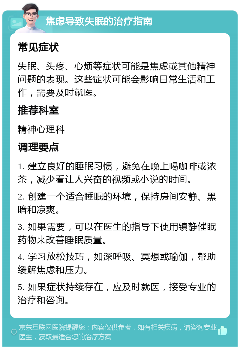 焦虑导致失眠的治疗指南 常见症状 失眠、头疼、心烦等症状可能是焦虑或其他精神问题的表现。这些症状可能会影响日常生活和工作，需要及时就医。 推荐科室 精神心理科 调理要点 1. 建立良好的睡眠习惯，避免在晚上喝咖啡或浓茶，减少看让人兴奋的视频或小说的时间。 2. 创建一个适合睡眠的环境，保持房间安静、黑暗和凉爽。 3. 如果需要，可以在医生的指导下使用镇静催眠药物来改善睡眠质量。 4. 学习放松技巧，如深呼吸、冥想或瑜伽，帮助缓解焦虑和压力。 5. 如果症状持续存在，应及时就医，接受专业的治疗和咨询。