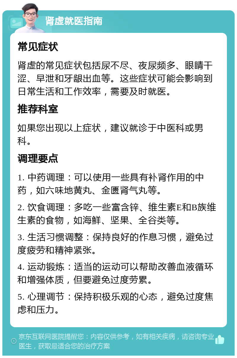 肾虚就医指南 常见症状 肾虚的常见症状包括尿不尽、夜尿频多、眼睛干涩、早泄和牙龈出血等。这些症状可能会影响到日常生活和工作效率，需要及时就医。 推荐科室 如果您出现以上症状，建议就诊于中医科或男科。 调理要点 1. 中药调理：可以使用一些具有补肾作用的中药，如六味地黄丸、金匮肾气丸等。 2. 饮食调理：多吃一些富含锌、维生素E和B族维生素的食物，如海鲜、坚果、全谷类等。 3. 生活习惯调整：保持良好的作息习惯，避免过度疲劳和精神紧张。 4. 运动锻炼：适当的运动可以帮助改善血液循环和增强体质，但要避免过度劳累。 5. 心理调节：保持积极乐观的心态，避免过度焦虑和压力。