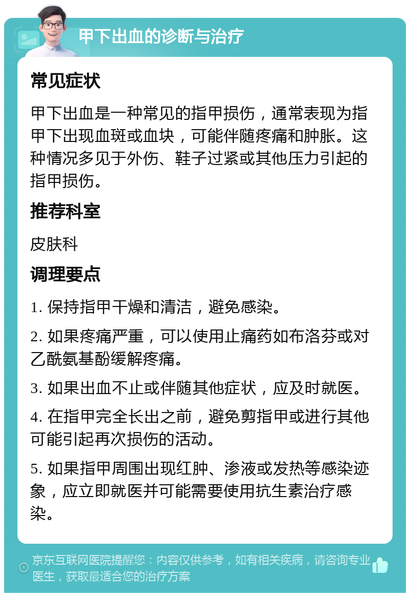 甲下出血的诊断与治疗 常见症状 甲下出血是一种常见的指甲损伤，通常表现为指甲下出现血斑或血块，可能伴随疼痛和肿胀。这种情况多见于外伤、鞋子过紧或其他压力引起的指甲损伤。 推荐科室 皮肤科 调理要点 1. 保持指甲干燥和清洁，避免感染。 2. 如果疼痛严重，可以使用止痛药如布洛芬或对乙酰氨基酚缓解疼痛。 3. 如果出血不止或伴随其他症状，应及时就医。 4. 在指甲完全长出之前，避免剪指甲或进行其他可能引起再次损伤的活动。 5. 如果指甲周围出现红肿、渗液或发热等感染迹象，应立即就医并可能需要使用抗生素治疗感染。