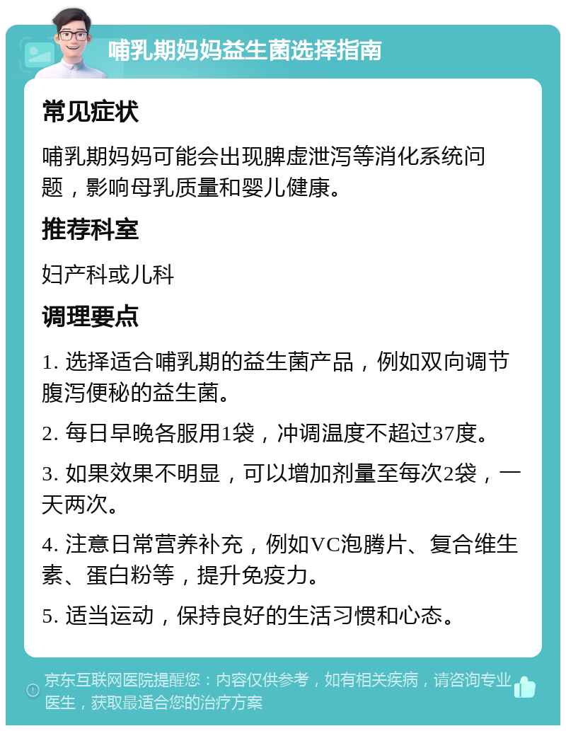 哺乳期妈妈益生菌选择指南 常见症状 哺乳期妈妈可能会出现脾虚泄泻等消化系统问题，影响母乳质量和婴儿健康。 推荐科室 妇产科或儿科 调理要点 1. 选择适合哺乳期的益生菌产品，例如双向调节腹泻便秘的益生菌。 2. 每日早晚各服用1袋，冲调温度不超过37度。 3. 如果效果不明显，可以增加剂量至每次2袋，一天两次。 4. 注意日常营养补充，例如VC泡腾片、复合维生素、蛋白粉等，提升免疫力。 5. 适当运动，保持良好的生活习惯和心态。