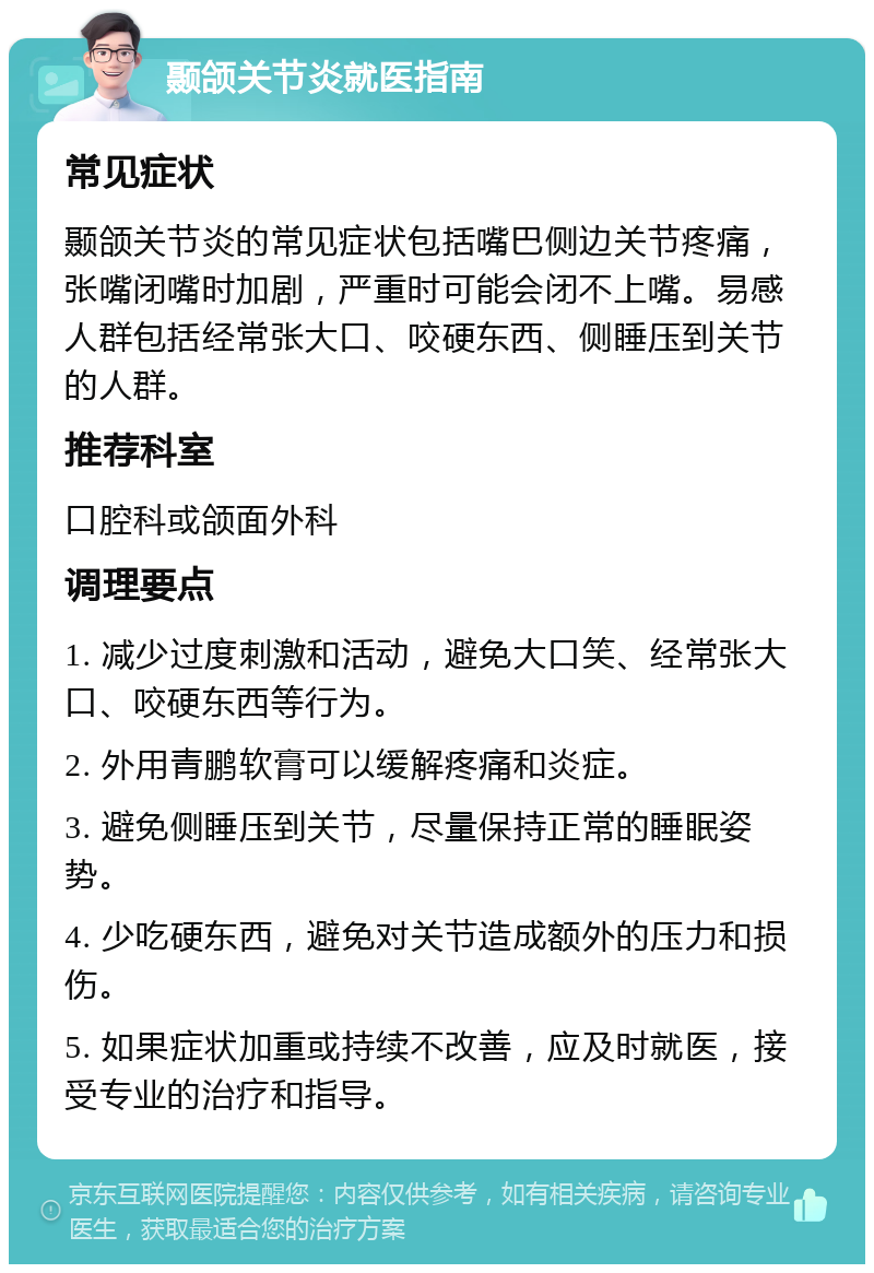 颞颌关节炎就医指南 常见症状 颞颌关节炎的常见症状包括嘴巴侧边关节疼痛，张嘴闭嘴时加剧，严重时可能会闭不上嘴。易感人群包括经常张大口、咬硬东西、侧睡压到关节的人群。 推荐科室 口腔科或颌面外科 调理要点 1. 减少过度刺激和活动，避免大口笑、经常张大口、咬硬东西等行为。 2. 外用青鹏软膏可以缓解疼痛和炎症。 3. 避免侧睡压到关节，尽量保持正常的睡眠姿势。 4. 少吃硬东西，避免对关节造成额外的压力和损伤。 5. 如果症状加重或持续不改善，应及时就医，接受专业的治疗和指导。