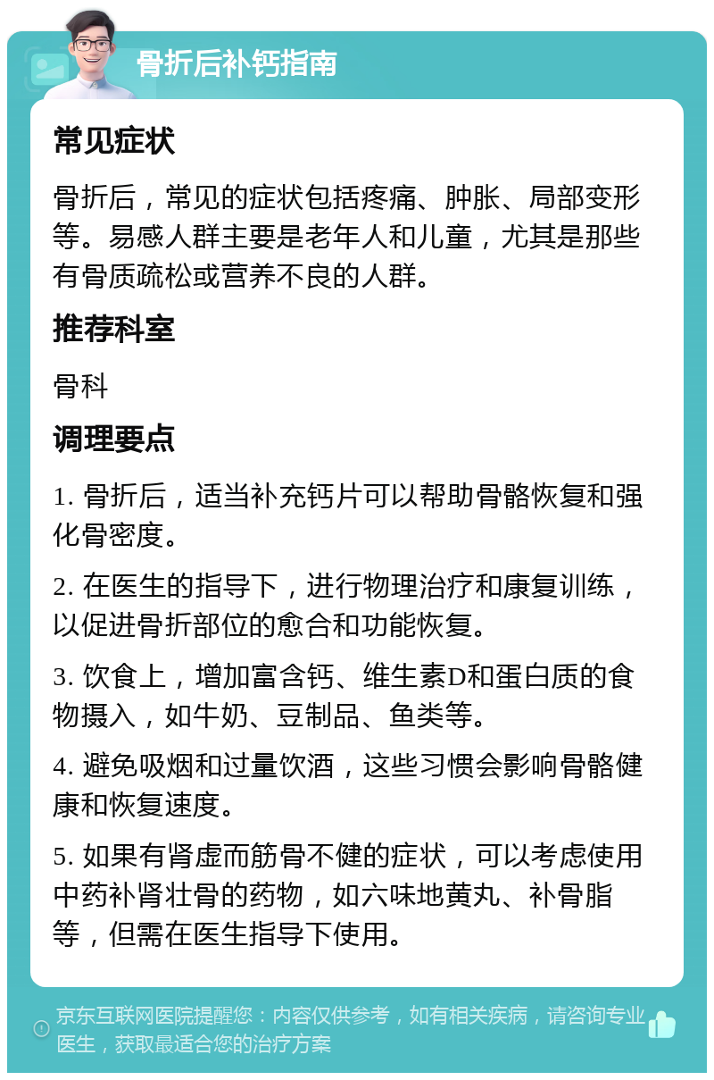 骨折后补钙指南 常见症状 骨折后，常见的症状包括疼痛、肿胀、局部变形等。易感人群主要是老年人和儿童，尤其是那些有骨质疏松或营养不良的人群。 推荐科室 骨科 调理要点 1. 骨折后，适当补充钙片可以帮助骨骼恢复和强化骨密度。 2. 在医生的指导下，进行物理治疗和康复训练，以促进骨折部位的愈合和功能恢复。 3. 饮食上，增加富含钙、维生素D和蛋白质的食物摄入，如牛奶、豆制品、鱼类等。 4. 避免吸烟和过量饮酒，这些习惯会影响骨骼健康和恢复速度。 5. 如果有肾虚而筋骨不健的症状，可以考虑使用中药补肾壮骨的药物，如六味地黄丸、补骨脂等，但需在医生指导下使用。