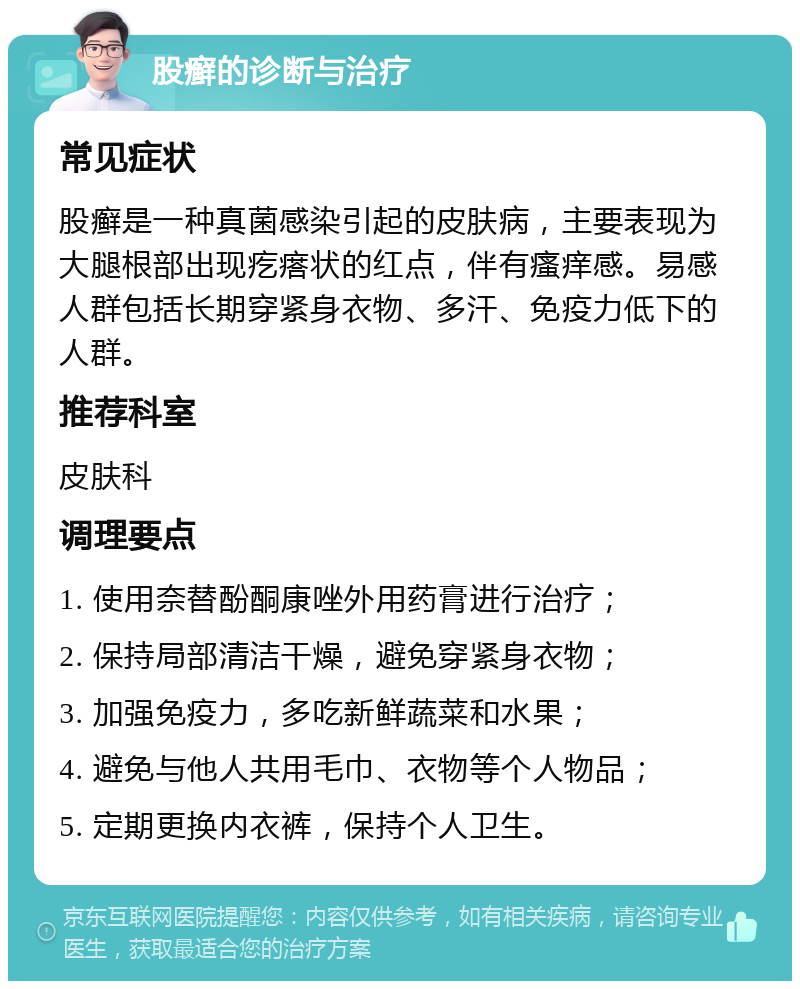 股癣的诊断与治疗 常见症状 股癣是一种真菌感染引起的皮肤病，主要表现为大腿根部出现疙瘩状的红点，伴有瘙痒感。易感人群包括长期穿紧身衣物、多汗、免疫力低下的人群。 推荐科室 皮肤科 调理要点 1. 使用奈替酚酮康唑外用药膏进行治疗； 2. 保持局部清洁干燥，避免穿紧身衣物； 3. 加强免疫力，多吃新鲜蔬菜和水果； 4. 避免与他人共用毛巾、衣物等个人物品； 5. 定期更换内衣裤，保持个人卫生。