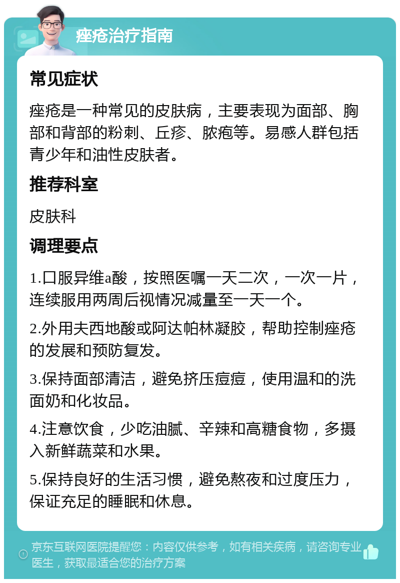 痤疮治疗指南 常见症状 痤疮是一种常见的皮肤病，主要表现为面部、胸部和背部的粉刺、丘疹、脓疱等。易感人群包括青少年和油性皮肤者。 推荐科室 皮肤科 调理要点 1.口服异维a酸，按照医嘱一天二次，一次一片，连续服用两周后视情况减量至一天一个。 2.外用夫西地酸或阿达帕林凝胶，帮助控制痤疮的发展和预防复发。 3.保持面部清洁，避免挤压痘痘，使用温和的洗面奶和化妆品。 4.注意饮食，少吃油腻、辛辣和高糖食物，多摄入新鲜蔬菜和水果。 5.保持良好的生活习惯，避免熬夜和过度压力，保证充足的睡眠和休息。