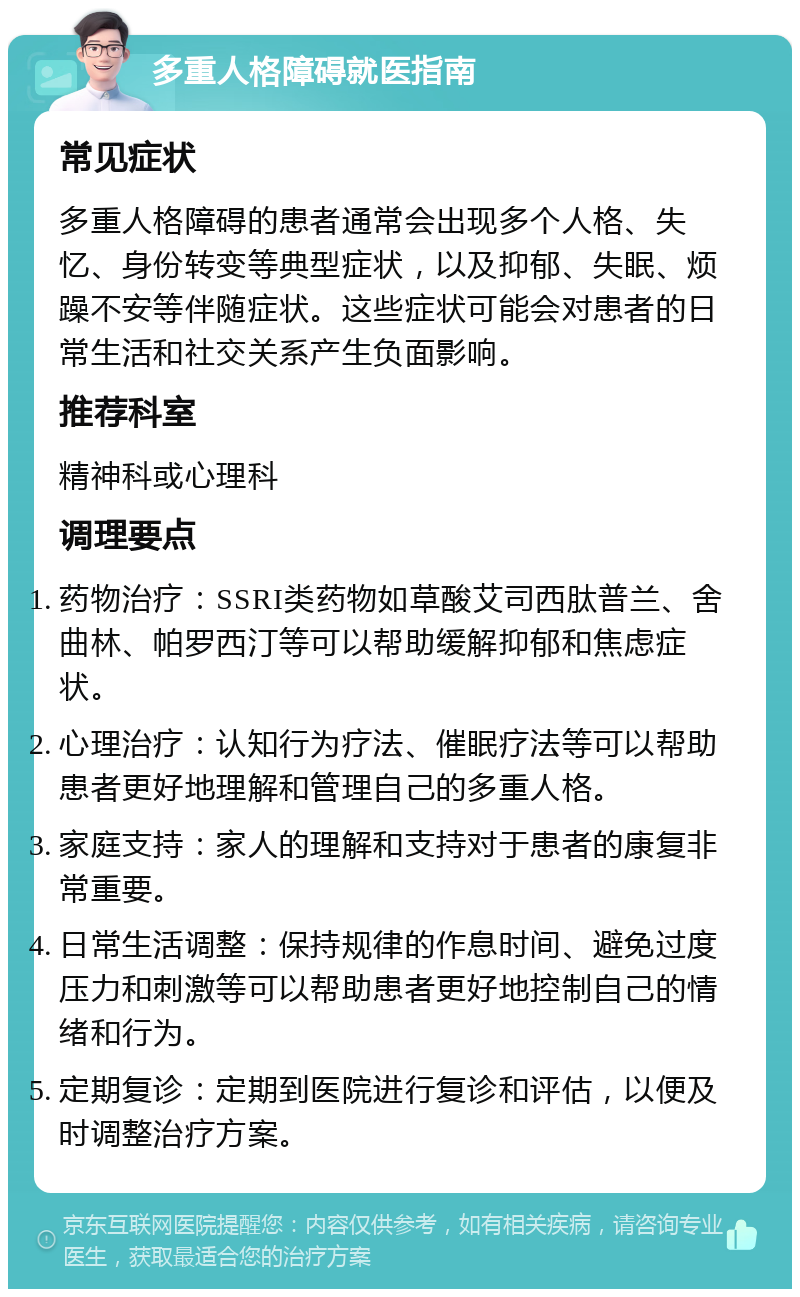 多重人格障碍就医指南 常见症状 多重人格障碍的患者通常会出现多个人格、失忆、身份转变等典型症状，以及抑郁、失眠、烦躁不安等伴随症状。这些症状可能会对患者的日常生活和社交关系产生负面影响。 推荐科室 精神科或心理科 调理要点 药物治疗：SSRI类药物如草酸艾司西肽普兰、舍曲林、帕罗西汀等可以帮助缓解抑郁和焦虑症状。 心理治疗：认知行为疗法、催眠疗法等可以帮助患者更好地理解和管理自己的多重人格。 家庭支持：家人的理解和支持对于患者的康复非常重要。 日常生活调整：保持规律的作息时间、避免过度压力和刺激等可以帮助患者更好地控制自己的情绪和行为。 定期复诊：定期到医院进行复诊和评估，以便及时调整治疗方案。