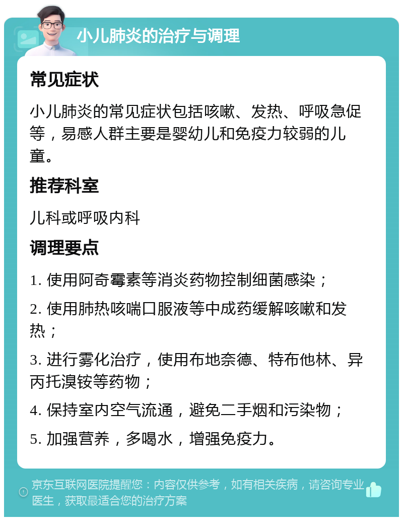 小儿肺炎的治疗与调理 常见症状 小儿肺炎的常见症状包括咳嗽、发热、呼吸急促等，易感人群主要是婴幼儿和免疫力较弱的儿童。 推荐科室 儿科或呼吸内科 调理要点 1. 使用阿奇霉素等消炎药物控制细菌感染； 2. 使用肺热咳喘口服液等中成药缓解咳嗽和发热； 3. 进行雾化治疗，使用布地奈德、特布他林、异丙托溴铵等药物； 4. 保持室内空气流通，避免二手烟和污染物； 5. 加强营养，多喝水，增强免疫力。