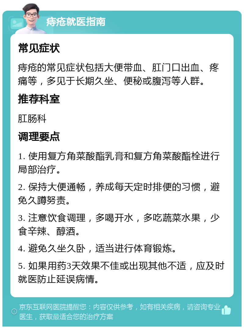 痔疮就医指南 常见症状 痔疮的常见症状包括大便带血、肛门口出血、疼痛等，多见于长期久坐、便秘或腹泻等人群。 推荐科室 肛肠科 调理要点 1. 使用复方角菜酸酯乳膏和复方角菜酸酯栓进行局部治疗。 2. 保持大便通畅，养成每天定时排便的习惯，避免久蹲努责。 3. 注意饮食调理，多喝开水，多吃蔬菜水果，少食辛辣、醇酒。 4. 避免久坐久卧，适当进行体育锻炼。 5. 如果用药3天效果不佳或出现其他不适，应及时就医防止延误病情。