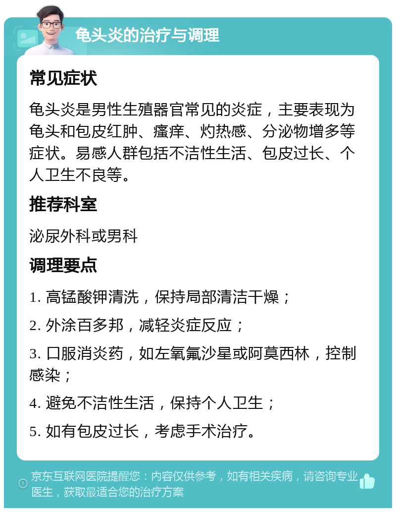 龟头炎的治疗与调理 常见症状 龟头炎是男性生殖器官常见的炎症，主要表现为龟头和包皮红肿、瘙痒、灼热感、分泌物增多等症状。易感人群包括不洁性生活、包皮过长、个人卫生不良等。 推荐科室 泌尿外科或男科 调理要点 1. 高锰酸钾清洗，保持局部清洁干燥； 2. 外涂百多邦，减轻炎症反应； 3. 口服消炎药，如左氧氟沙星或阿莫西林，控制感染； 4. 避免不洁性生活，保持个人卫生； 5. 如有包皮过长，考虑手术治疗。