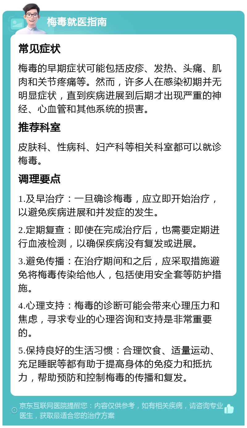 梅毒就医指南 常见症状 梅毒的早期症状可能包括皮疹、发热、头痛、肌肉和关节疼痛等。然而，许多人在感染初期并无明显症状，直到疾病进展到后期才出现严重的神经、心血管和其他系统的损害。 推荐科室 皮肤科、性病科、妇产科等相关科室都可以就诊梅毒。 调理要点 1.及早治疗：一旦确诊梅毒，应立即开始治疗，以避免疾病进展和并发症的发生。 2.定期复查：即使在完成治疗后，也需要定期进行血液检测，以确保疾病没有复发或进展。 3.避免传播：在治疗期间和之后，应采取措施避免将梅毒传染给他人，包括使用安全套等防护措施。 4.心理支持：梅毒的诊断可能会带来心理压力和焦虑，寻求专业的心理咨询和支持是非常重要的。 5.保持良好的生活习惯：合理饮食、适量运动、充足睡眠等都有助于提高身体的免疫力和抵抗力，帮助预防和控制梅毒的传播和复发。