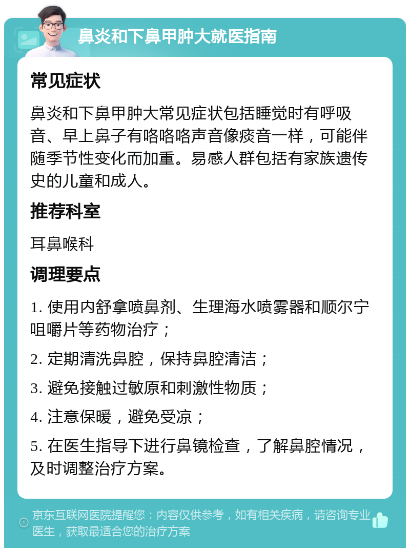 鼻炎和下鼻甲肿大就医指南 常见症状 鼻炎和下鼻甲肿大常见症状包括睡觉时有呼吸音、早上鼻子有咯咯咯声音像痰音一样，可能伴随季节性变化而加重。易感人群包括有家族遗传史的儿童和成人。 推荐科室 耳鼻喉科 调理要点 1. 使用内舒拿喷鼻剂、生理海水喷雾器和顺尔宁咀嚼片等药物治疗； 2. 定期清洗鼻腔，保持鼻腔清洁； 3. 避免接触过敏原和刺激性物质； 4. 注意保暖，避免受凉； 5. 在医生指导下进行鼻镜检查，了解鼻腔情况，及时调整治疗方案。