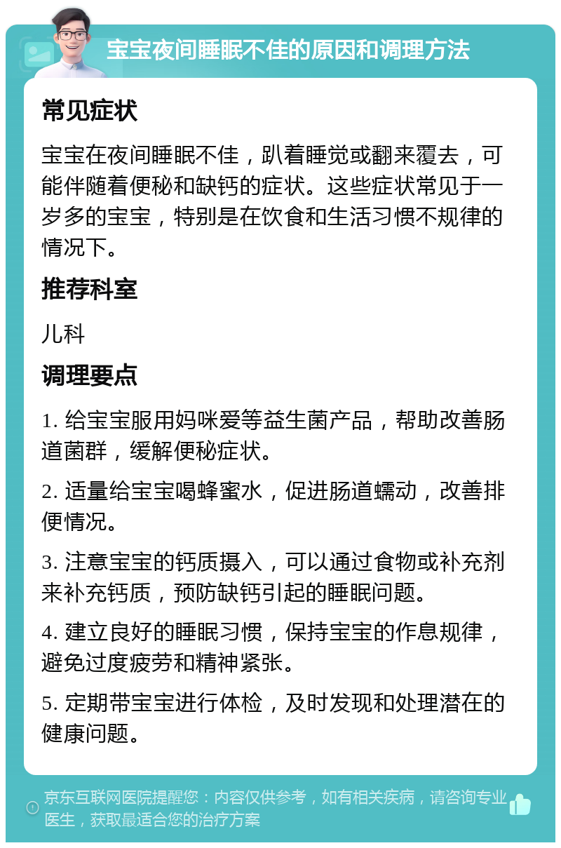 宝宝夜间睡眠不佳的原因和调理方法 常见症状 宝宝在夜间睡眠不佳，趴着睡觉或翻来覆去，可能伴随着便秘和缺钙的症状。这些症状常见于一岁多的宝宝，特别是在饮食和生活习惯不规律的情况下。 推荐科室 儿科 调理要点 1. 给宝宝服用妈咪爱等益生菌产品，帮助改善肠道菌群，缓解便秘症状。 2. 适量给宝宝喝蜂蜜水，促进肠道蠕动，改善排便情况。 3. 注意宝宝的钙质摄入，可以通过食物或补充剂来补充钙质，预防缺钙引起的睡眠问题。 4. 建立良好的睡眠习惯，保持宝宝的作息规律，避免过度疲劳和精神紧张。 5. 定期带宝宝进行体检，及时发现和处理潜在的健康问题。