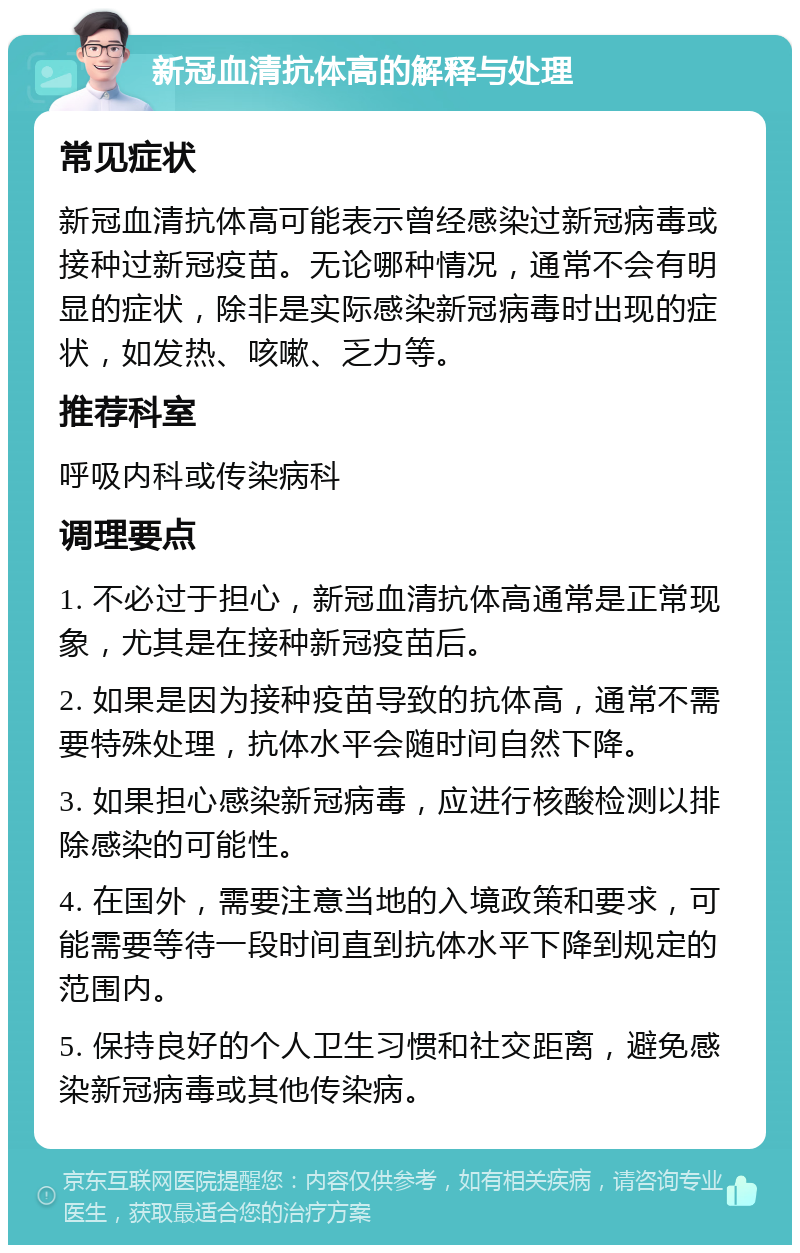 新冠血清抗体高的解释与处理 常见症状 新冠血清抗体高可能表示曾经感染过新冠病毒或接种过新冠疫苗。无论哪种情况，通常不会有明显的症状，除非是实际感染新冠病毒时出现的症状，如发热、咳嗽、乏力等。 推荐科室 呼吸内科或传染病科 调理要点 1. 不必过于担心，新冠血清抗体高通常是正常现象，尤其是在接种新冠疫苗后。 2. 如果是因为接种疫苗导致的抗体高，通常不需要特殊处理，抗体水平会随时间自然下降。 3. 如果担心感染新冠病毒，应进行核酸检测以排除感染的可能性。 4. 在国外，需要注意当地的入境政策和要求，可能需要等待一段时间直到抗体水平下降到规定的范围内。 5. 保持良好的个人卫生习惯和社交距离，避免感染新冠病毒或其他传染病。