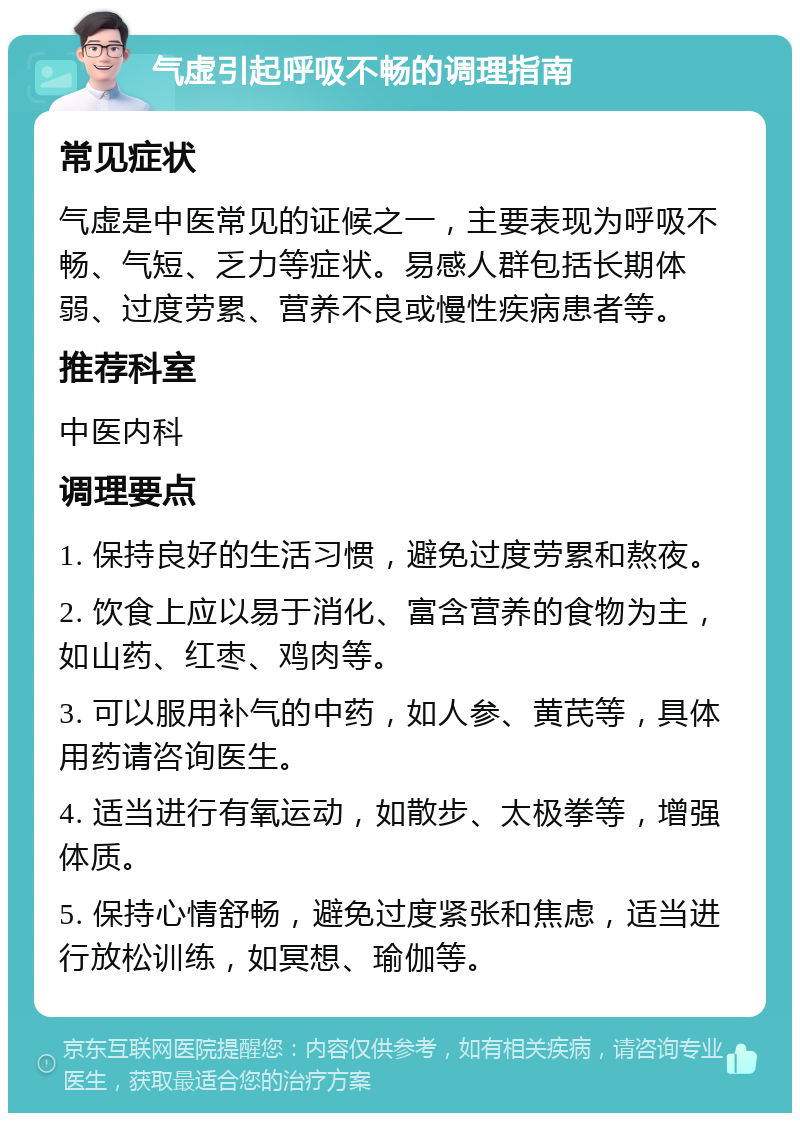 气虚引起呼吸不畅的调理指南 常见症状 气虚是中医常见的证候之一，主要表现为呼吸不畅、气短、乏力等症状。易感人群包括长期体弱、过度劳累、营养不良或慢性疾病患者等。 推荐科室 中医内科 调理要点 1. 保持良好的生活习惯，避免过度劳累和熬夜。 2. 饮食上应以易于消化、富含营养的食物为主，如山药、红枣、鸡肉等。 3. 可以服用补气的中药，如人参、黄芪等，具体用药请咨询医生。 4. 适当进行有氧运动，如散步、太极拳等，增强体质。 5. 保持心情舒畅，避免过度紧张和焦虑，适当进行放松训练，如冥想、瑜伽等。