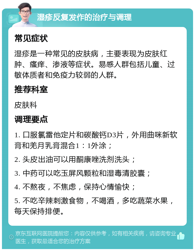 湿疹反复发作的治疗与调理 常见症状 湿疹是一种常见的皮肤病，主要表现为皮肤红肿、瘙痒、渗液等症状。易感人群包括儿童、过敏体质者和免疫力较弱的人群。 推荐科室 皮肤科 调理要点 1. 口服氯雷他定片和碳酸钙D3片，外用曲咪新软膏和羌月乳膏混合1：1外涂； 2. 头皮出油可以用酮康唑洗剂洗头； 3. 中药可以吃玉屏风颗粒和湿毒清胶囊； 4. 不熬夜，不焦虑，保持心情愉快； 5. 不吃辛辣刺激食物，不喝酒，多吃蔬菜水果，每天保持排便。