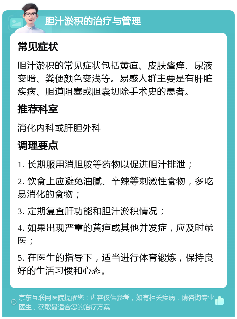 胆汁淤积的治疗与管理 常见症状 胆汁淤积的常见症状包括黄疸、皮肤瘙痒、尿液变暗、粪便颜色变浅等。易感人群主要是有肝脏疾病、胆道阻塞或胆囊切除手术史的患者。 推荐科室 消化内科或肝胆外科 调理要点 1. 长期服用消胆胺等药物以促进胆汁排泄； 2. 饮食上应避免油腻、辛辣等刺激性食物，多吃易消化的食物； 3. 定期复查肝功能和胆汁淤积情况； 4. 如果出现严重的黄疸或其他并发症，应及时就医； 5. 在医生的指导下，适当进行体育锻炼，保持良好的生活习惯和心态。