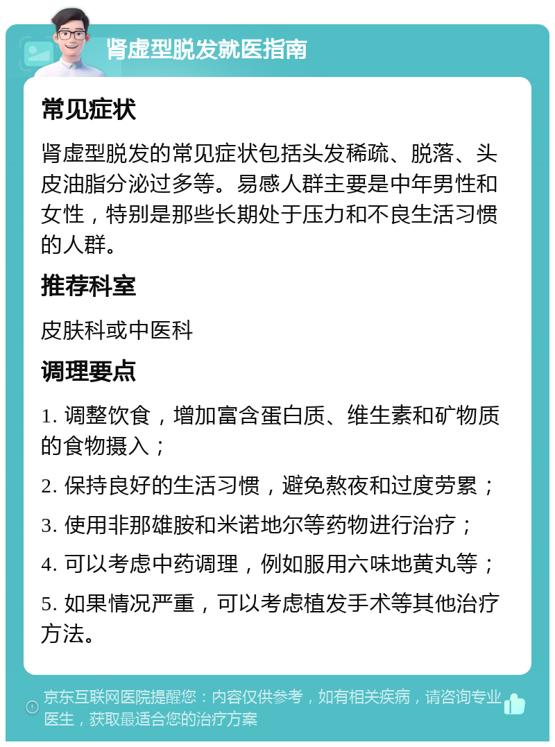 肾虚型脱发就医指南 常见症状 肾虚型脱发的常见症状包括头发稀疏、脱落、头皮油脂分泌过多等。易感人群主要是中年男性和女性，特别是那些长期处于压力和不良生活习惯的人群。 推荐科室 皮肤科或中医科 调理要点 1. 调整饮食，增加富含蛋白质、维生素和矿物质的食物摄入； 2. 保持良好的生活习惯，避免熬夜和过度劳累； 3. 使用非那雄胺和米诺地尔等药物进行治疗； 4. 可以考虑中药调理，例如服用六味地黄丸等； 5. 如果情况严重，可以考虑植发手术等其他治疗方法。