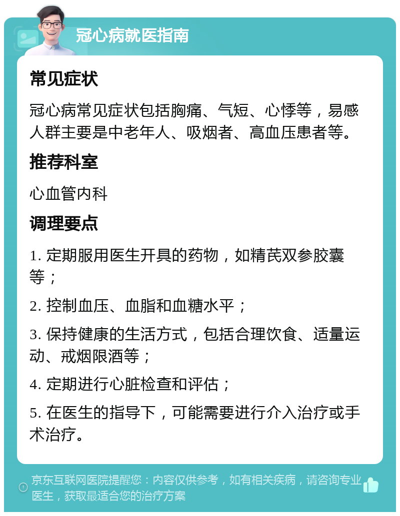 冠心病就医指南 常见症状 冠心病常见症状包括胸痛、气短、心悸等，易感人群主要是中老年人、吸烟者、高血压患者等。 推荐科室 心血管内科 调理要点 1. 定期服用医生开具的药物，如精芪双参胶囊等； 2. 控制血压、血脂和血糖水平； 3. 保持健康的生活方式，包括合理饮食、适量运动、戒烟限酒等； 4. 定期进行心脏检查和评估； 5. 在医生的指导下，可能需要进行介入治疗或手术治疗。