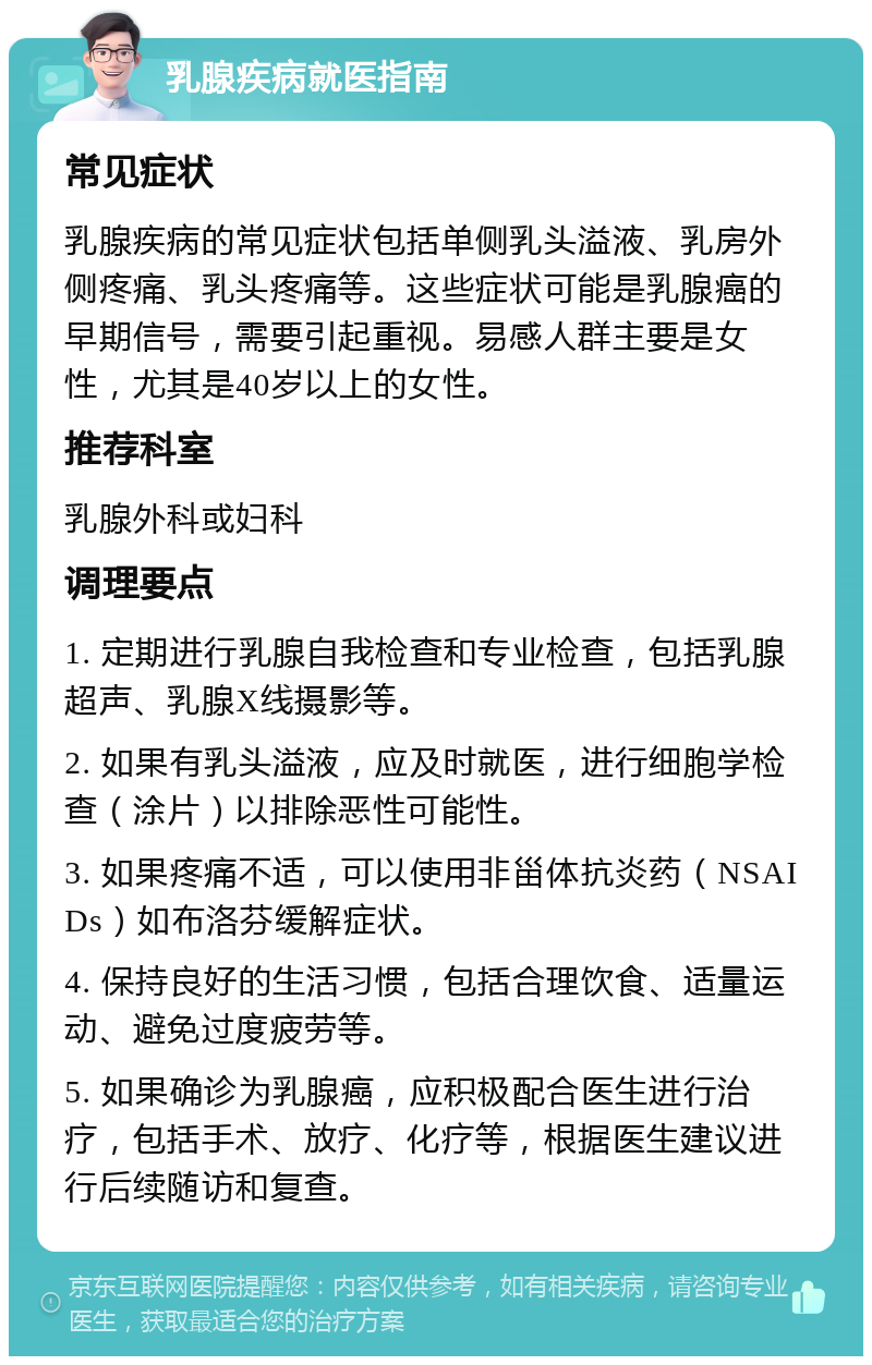 乳腺疾病就医指南 常见症状 乳腺疾病的常见症状包括单侧乳头溢液、乳房外侧疼痛、乳头疼痛等。这些症状可能是乳腺癌的早期信号，需要引起重视。易感人群主要是女性，尤其是40岁以上的女性。 推荐科室 乳腺外科或妇科 调理要点 1. 定期进行乳腺自我检查和专业检查，包括乳腺超声、乳腺X线摄影等。 2. 如果有乳头溢液，应及时就医，进行细胞学检查（涂片）以排除恶性可能性。 3. 如果疼痛不适，可以使用非甾体抗炎药（NSAIDs）如布洛芬缓解症状。 4. 保持良好的生活习惯，包括合理饮食、适量运动、避免过度疲劳等。 5. 如果确诊为乳腺癌，应积极配合医生进行治疗，包括手术、放疗、化疗等，根据医生建议进行后续随访和复查。