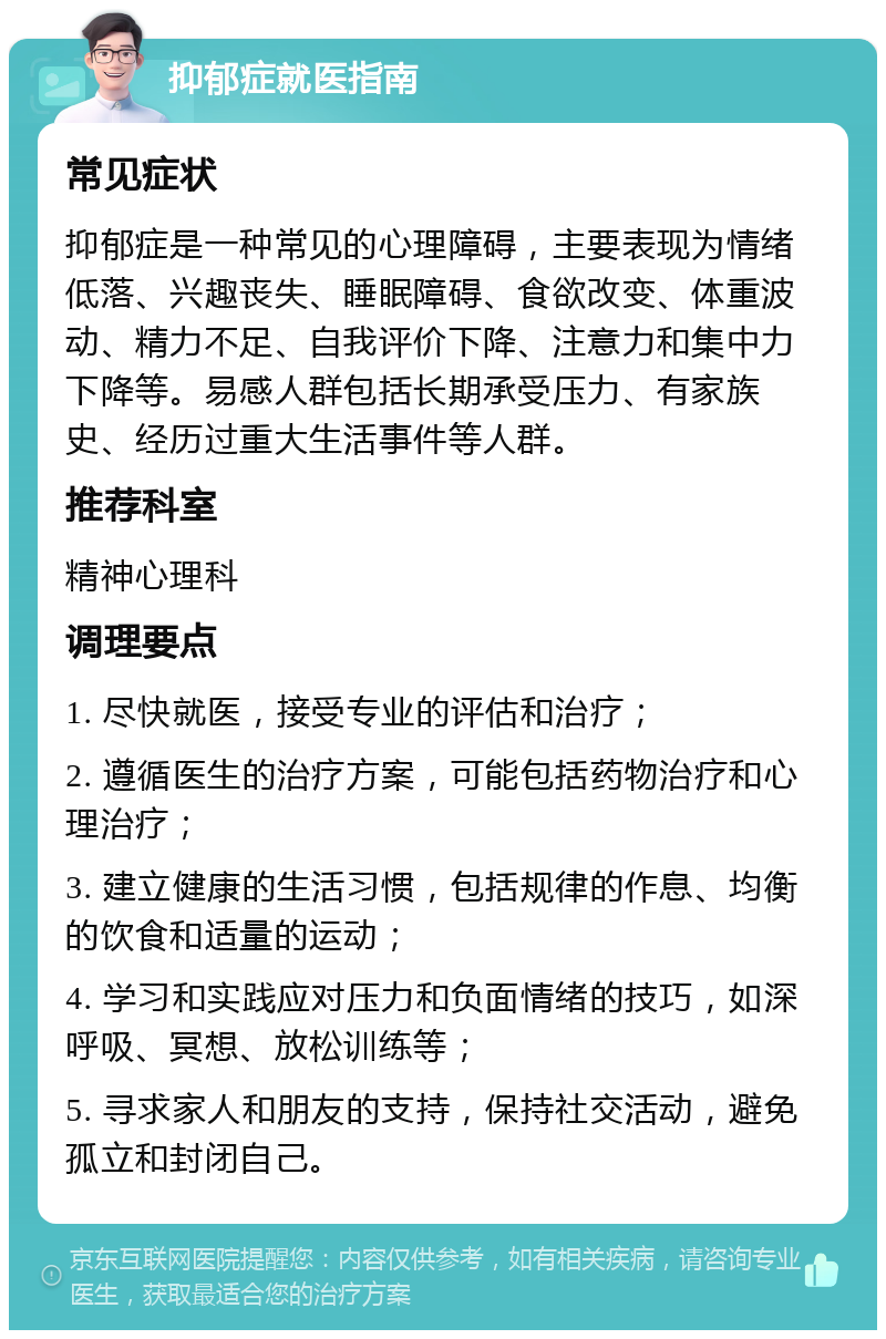 抑郁症就医指南 常见症状 抑郁症是一种常见的心理障碍，主要表现为情绪低落、兴趣丧失、睡眠障碍、食欲改变、体重波动、精力不足、自我评价下降、注意力和集中力下降等。易感人群包括长期承受压力、有家族史、经历过重大生活事件等人群。 推荐科室 精神心理科 调理要点 1. 尽快就医，接受专业的评估和治疗； 2. 遵循医生的治疗方案，可能包括药物治疗和心理治疗； 3. 建立健康的生活习惯，包括规律的作息、均衡的饮食和适量的运动； 4. 学习和实践应对压力和负面情绪的技巧，如深呼吸、冥想、放松训练等； 5. 寻求家人和朋友的支持，保持社交活动，避免孤立和封闭自己。