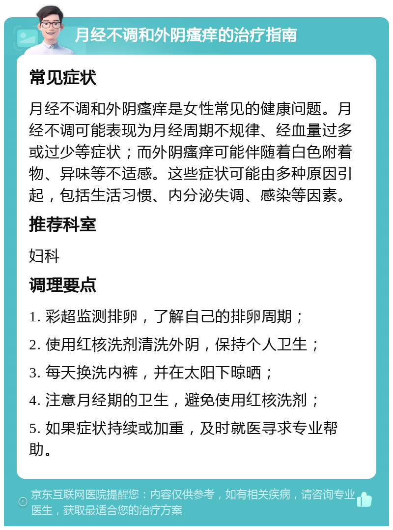 月经不调和外阴瘙痒的治疗指南 常见症状 月经不调和外阴瘙痒是女性常见的健康问题。月经不调可能表现为月经周期不规律、经血量过多或过少等症状；而外阴瘙痒可能伴随着白色附着物、异味等不适感。这些症状可能由多种原因引起，包括生活习惯、内分泌失调、感染等因素。 推荐科室 妇科 调理要点 1. 彩超监测排卵，了解自己的排卵周期； 2. 使用红核洗剂清洗外阴，保持个人卫生； 3. 每天换洗内裤，并在太阳下晾晒； 4. 注意月经期的卫生，避免使用红核洗剂； 5. 如果症状持续或加重，及时就医寻求专业帮助。