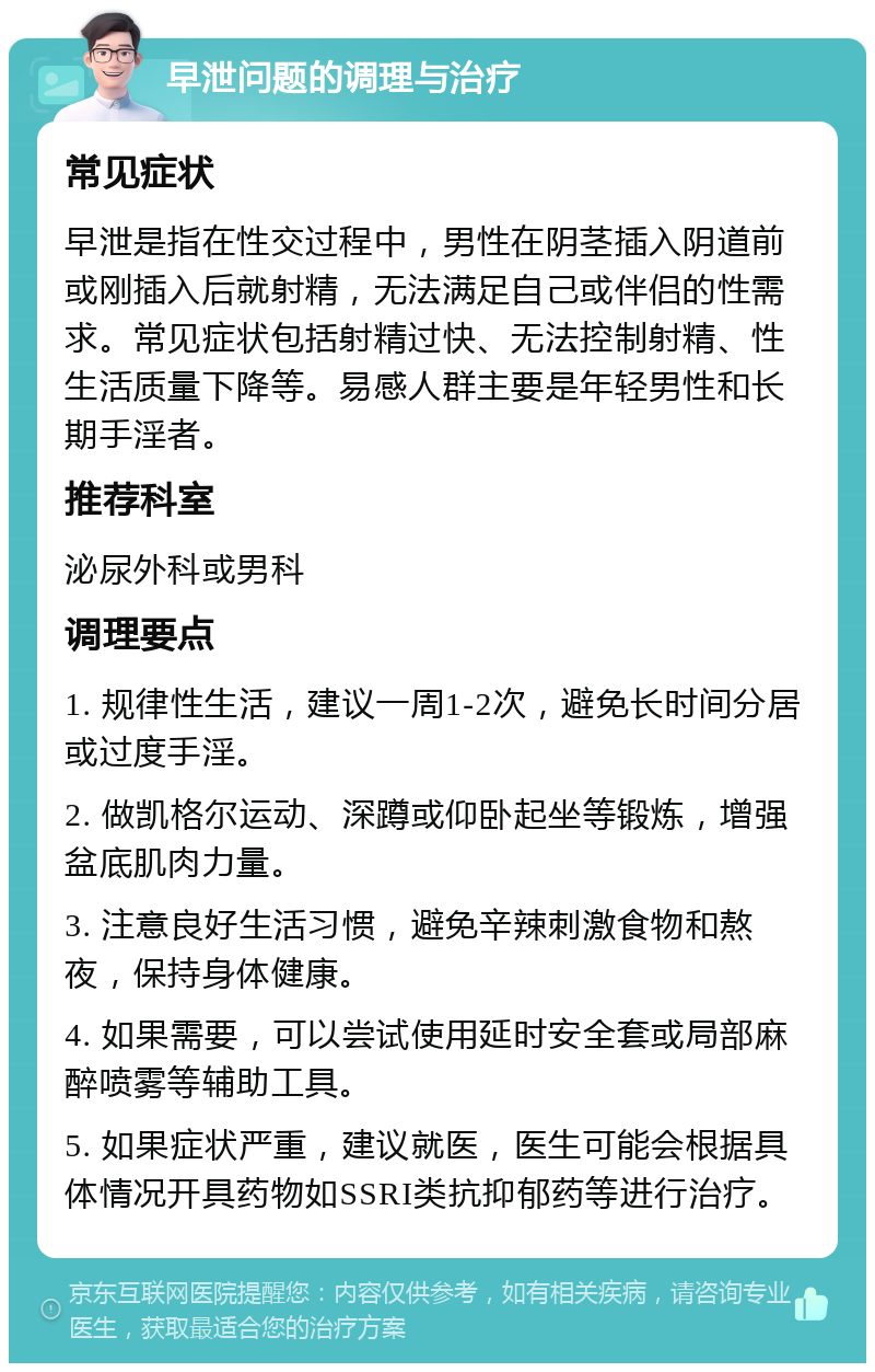 早泄问题的调理与治疗 常见症状 早泄是指在性交过程中，男性在阴茎插入阴道前或刚插入后就射精，无法满足自己或伴侣的性需求。常见症状包括射精过快、无法控制射精、性生活质量下降等。易感人群主要是年轻男性和长期手淫者。 推荐科室 泌尿外科或男科 调理要点 1. 规律性生活，建议一周1-2次，避免长时间分居或过度手淫。 2. 做凯格尔运动、深蹲或仰卧起坐等锻炼，增强盆底肌肉力量。 3. 注意良好生活习惯，避免辛辣刺激食物和熬夜，保持身体健康。 4. 如果需要，可以尝试使用延时安全套或局部麻醉喷雾等辅助工具。 5. 如果症状严重，建议就医，医生可能会根据具体情况开具药物如SSRI类抗抑郁药等进行治疗。