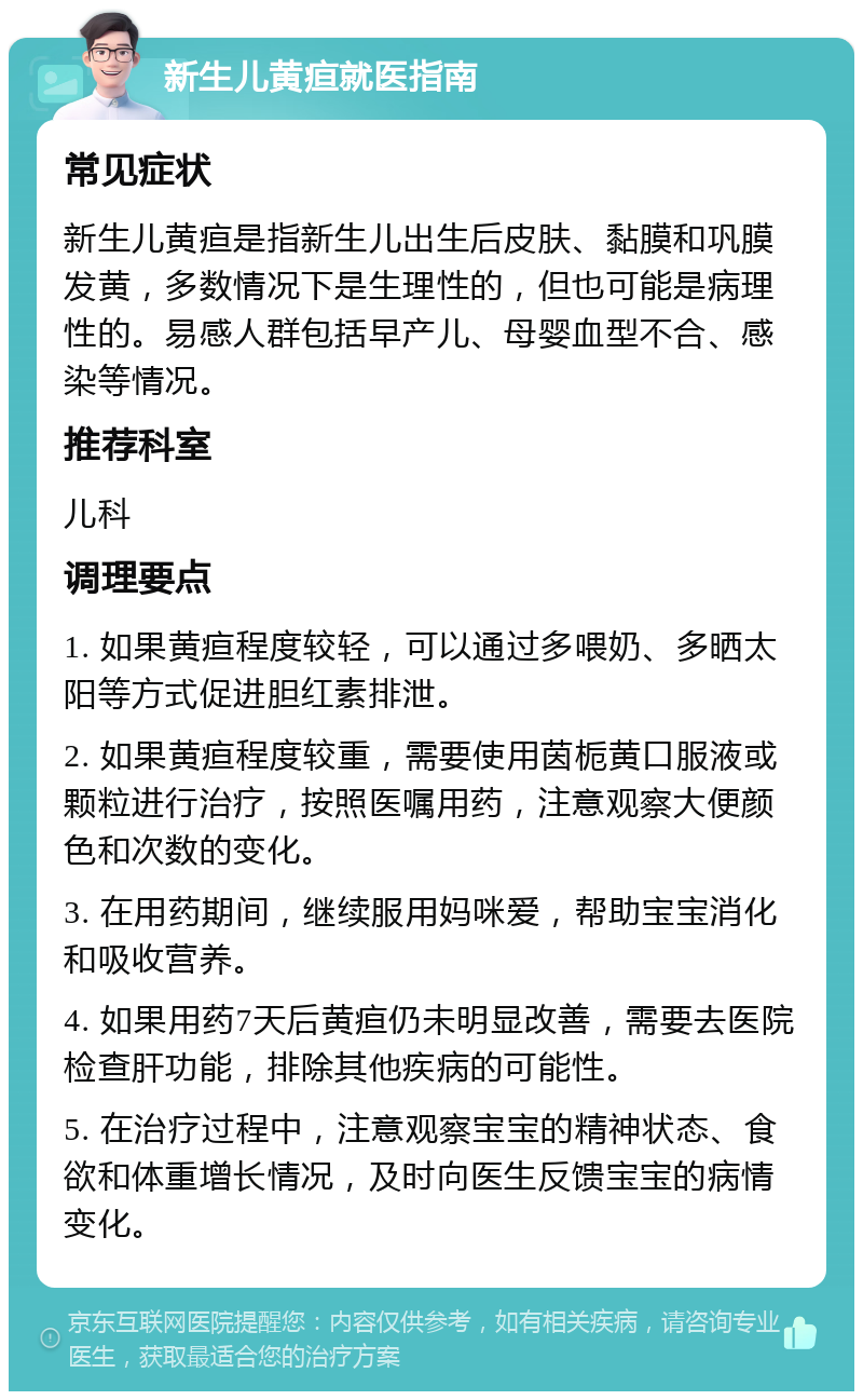 新生儿黄疸就医指南 常见症状 新生儿黄疸是指新生儿出生后皮肤、黏膜和巩膜发黄，多数情况下是生理性的，但也可能是病理性的。易感人群包括早产儿、母婴血型不合、感染等情况。 推荐科室 儿科 调理要点 1. 如果黄疸程度较轻，可以通过多喂奶、多晒太阳等方式促进胆红素排泄。 2. 如果黄疸程度较重，需要使用茵栀黄口服液或颗粒进行治疗，按照医嘱用药，注意观察大便颜色和次数的变化。 3. 在用药期间，继续服用妈咪爱，帮助宝宝消化和吸收营养。 4. 如果用药7天后黄疸仍未明显改善，需要去医院检查肝功能，排除其他疾病的可能性。 5. 在治疗过程中，注意观察宝宝的精神状态、食欲和体重增长情况，及时向医生反馈宝宝的病情变化。