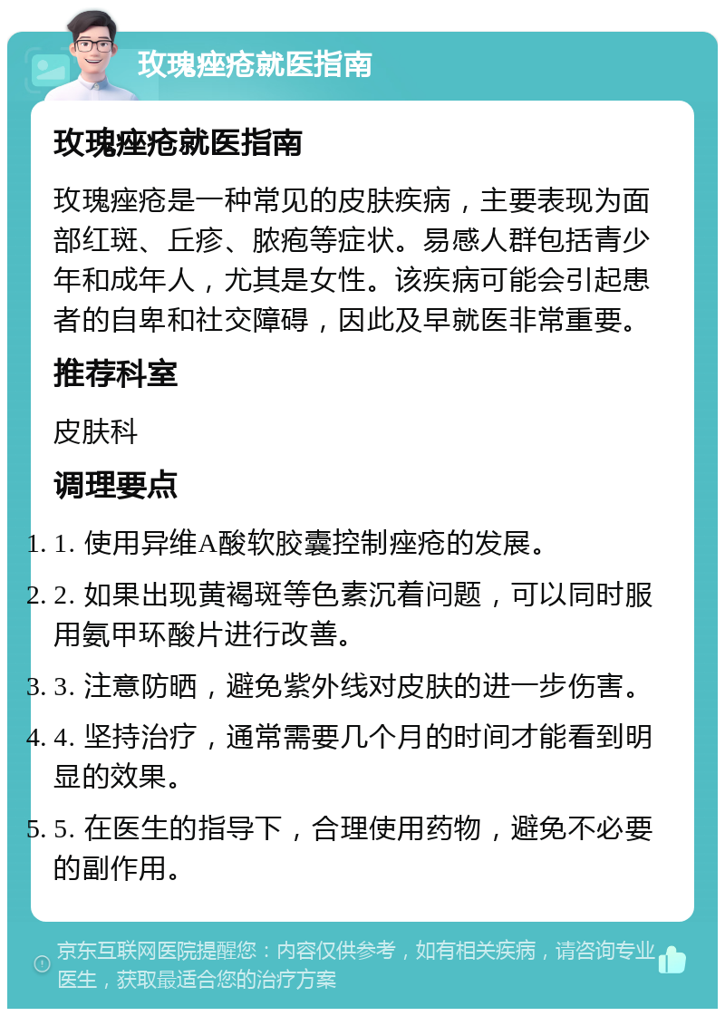 玫瑰痤疮就医指南 玫瑰痤疮就医指南 玫瑰痤疮是一种常见的皮肤疾病，主要表现为面部红斑、丘疹、脓疱等症状。易感人群包括青少年和成年人，尤其是女性。该疾病可能会引起患者的自卑和社交障碍，因此及早就医非常重要。 推荐科室 皮肤科 调理要点 1. 使用异维A酸软胶囊控制痤疮的发展。 2. 如果出现黄褐斑等色素沉着问题，可以同时服用氨甲环酸片进行改善。 3. 注意防晒，避免紫外线对皮肤的进一步伤害。 4. 坚持治疗，通常需要几个月的时间才能看到明显的效果。 5. 在医生的指导下，合理使用药物，避免不必要的副作用。