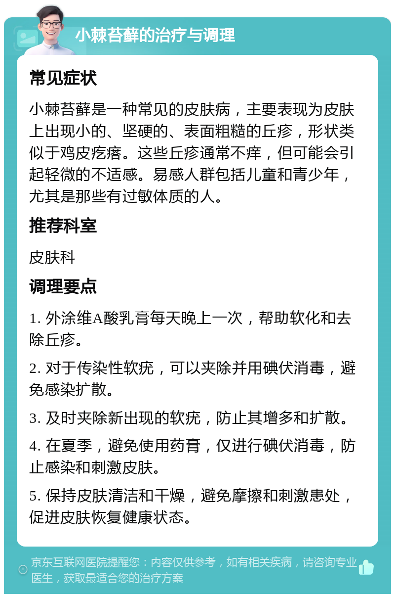 小棘苔藓的治疗与调理 常见症状 小棘苔藓是一种常见的皮肤病，主要表现为皮肤上出现小的、坚硬的、表面粗糙的丘疹，形状类似于鸡皮疙瘩。这些丘疹通常不痒，但可能会引起轻微的不适感。易感人群包括儿童和青少年，尤其是那些有过敏体质的人。 推荐科室 皮肤科 调理要点 1. 外涂维A酸乳膏每天晚上一次，帮助软化和去除丘疹。 2. 对于传染性软疣，可以夹除并用碘伏消毒，避免感染扩散。 3. 及时夹除新出现的软疣，防止其增多和扩散。 4. 在夏季，避免使用药膏，仅进行碘伏消毒，防止感染和刺激皮肤。 5. 保持皮肤清洁和干燥，避免摩擦和刺激患处，促进皮肤恢复健康状态。