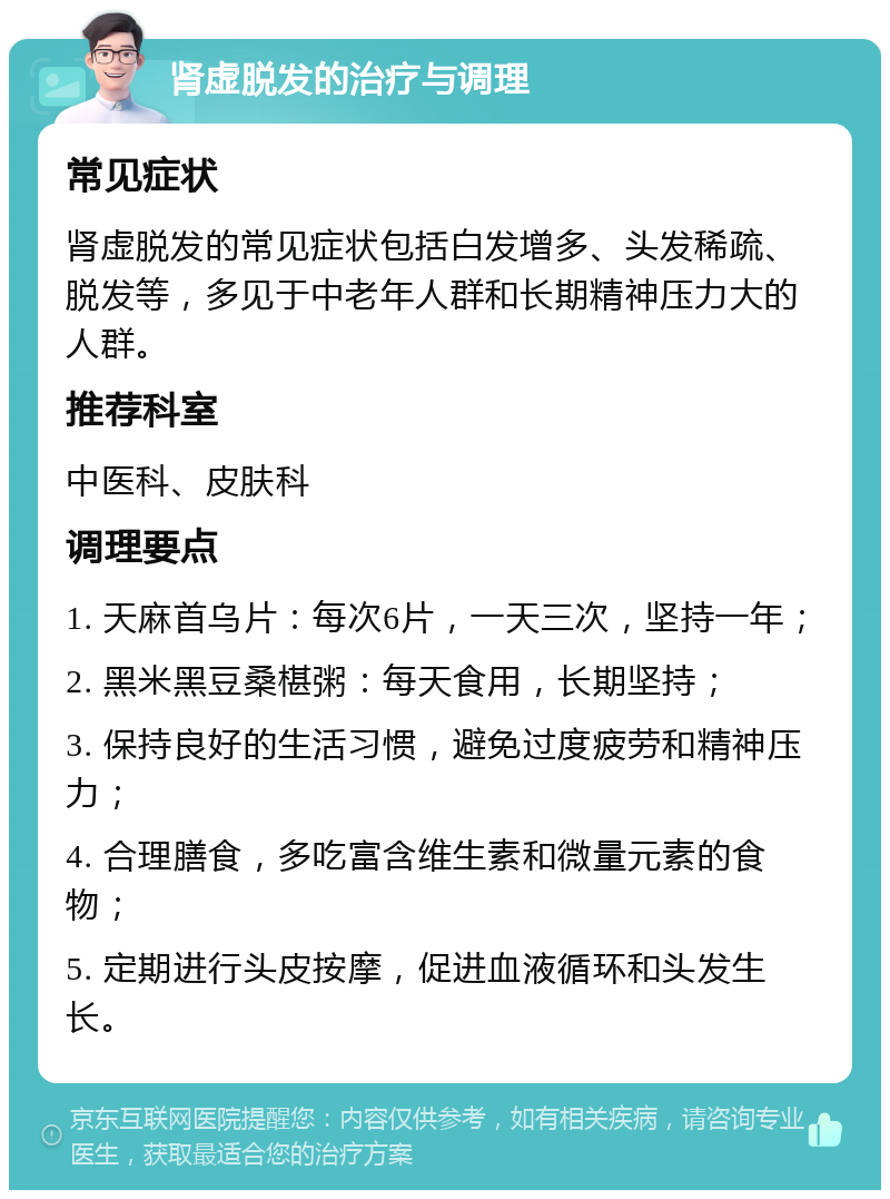 肾虚脱发的治疗与调理 常见症状 肾虚脱发的常见症状包括白发增多、头发稀疏、脱发等，多见于中老年人群和长期精神压力大的人群。 推荐科室 中医科、皮肤科 调理要点 1. 天麻首乌片：每次6片，一天三次，坚持一年； 2. 黑米黑豆桑椹粥：每天食用，长期坚持； 3. 保持良好的生活习惯，避免过度疲劳和精神压力； 4. 合理膳食，多吃富含维生素和微量元素的食物； 5. 定期进行头皮按摩，促进血液循环和头发生长。