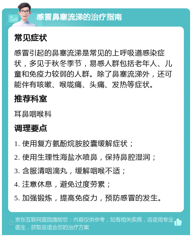 感冒鼻塞流涕的治疗指南 常见症状 感冒引起的鼻塞流涕是常见的上呼吸道感染症状，多见于秋冬季节，易感人群包括老年人、儿童和免疫力较弱的人群。除了鼻塞流涕外，还可能伴有咳嗽、喉咙痛、头痛、发热等症状。 推荐科室 耳鼻咽喉科 调理要点 1. 使用复方氨酚烷胺胶囊缓解症状； 2. 使用生理性海盐水喷鼻，保持鼻腔湿润； 3. 含服清咽滴丸，缓解咽喉不适； 4. 注意休息，避免过度劳累； 5. 加强锻炼，提高免疫力，预防感冒的发生。