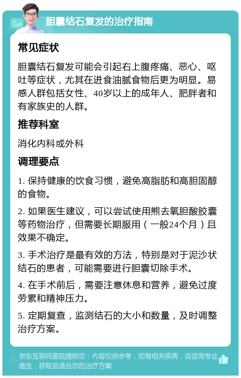 胆囊结石复发的治疗指南 常见症状 胆囊结石复发可能会引起右上腹疼痛、恶心、呕吐等症状，尤其在进食油腻食物后更为明显。易感人群包括女性、40岁以上的成年人、肥胖者和有家族史的人群。 推荐科室 消化内科或外科 调理要点 1. 保持健康的饮食习惯，避免高脂肪和高胆固醇的食物。 2. 如果医生建议，可以尝试使用熊去氧胆酸胶囊等药物治疗，但需要长期服用（一般24个月）且效果不确定。 3. 手术治疗是最有效的方法，特别是对于泥沙状结石的患者，可能需要进行胆囊切除手术。 4. 在手术前后，需要注意休息和营养，避免过度劳累和精神压力。 5. 定期复查，监测结石的大小和数量，及时调整治疗方案。