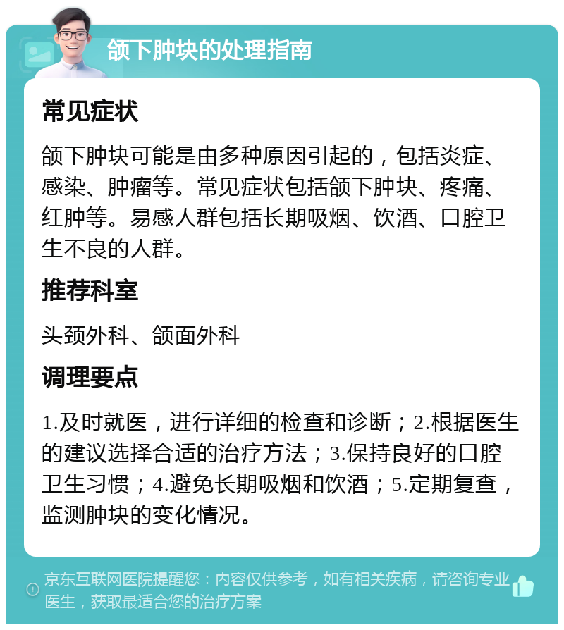 颌下肿块的处理指南 常见症状 颌下肿块可能是由多种原因引起的，包括炎症、感染、肿瘤等。常见症状包括颌下肿块、疼痛、红肿等。易感人群包括长期吸烟、饮酒、口腔卫生不良的人群。 推荐科室 头颈外科、颌面外科 调理要点 1.及时就医，进行详细的检查和诊断；2.根据医生的建议选择合适的治疗方法；3.保持良好的口腔卫生习惯；4.避免长期吸烟和饮酒；5.定期复查，监测肿块的变化情况。