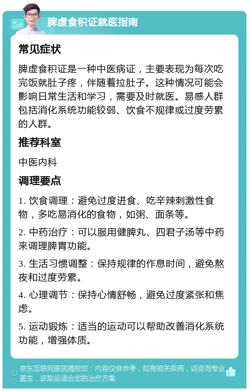 脾虚食积证就医指南 常见症状 脾虚食积证是一种中医病证，主要表现为每次吃完饭就肚子疼，伴随着拉肚子。这种情况可能会影响日常生活和学习，需要及时就医。易感人群包括消化系统功能较弱、饮食不规律或过度劳累的人群。 推荐科室 中医内科 调理要点 1. 饮食调理：避免过度进食、吃辛辣刺激性食物，多吃易消化的食物，如粥、面条等。 2. 中药治疗：可以服用健脾丸、四君子汤等中药来调理脾胃功能。 3. 生活习惯调整：保持规律的作息时间，避免熬夜和过度劳累。 4. 心理调节：保持心情舒畅，避免过度紧张和焦虑。 5. 运动锻炼：适当的运动可以帮助改善消化系统功能，增强体质。