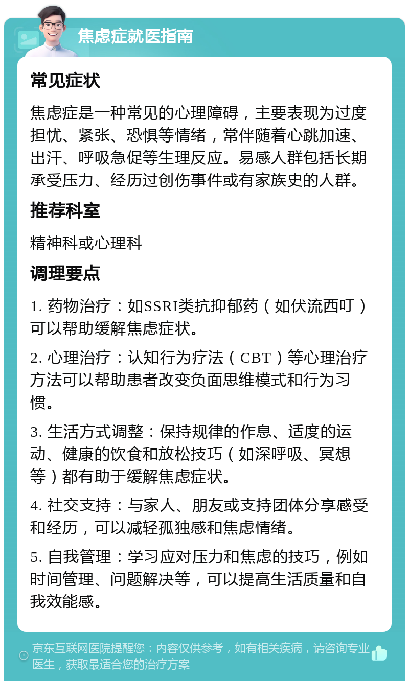 焦虑症就医指南 常见症状 焦虑症是一种常见的心理障碍，主要表现为过度担忧、紧张、恐惧等情绪，常伴随着心跳加速、出汗、呼吸急促等生理反应。易感人群包括长期承受压力、经历过创伤事件或有家族史的人群。 推荐科室 精神科或心理科 调理要点 1. 药物治疗：如SSRI类抗抑郁药（如伏流西叮）可以帮助缓解焦虑症状。 2. 心理治疗：认知行为疗法（CBT）等心理治疗方法可以帮助患者改变负面思维模式和行为习惯。 3. 生活方式调整：保持规律的作息、适度的运动、健康的饮食和放松技巧（如深呼吸、冥想等）都有助于缓解焦虑症状。 4. 社交支持：与家人、朋友或支持团体分享感受和经历，可以减轻孤独感和焦虑情绪。 5. 自我管理：学习应对压力和焦虑的技巧，例如时间管理、问题解决等，可以提高生活质量和自我效能感。