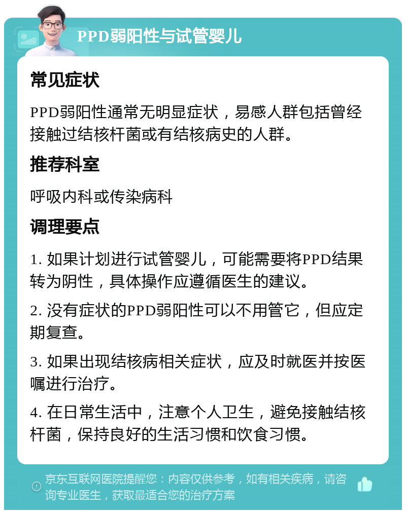 PPD弱阳性与试管婴儿 常见症状 PPD弱阳性通常无明显症状，易感人群包括曾经接触过结核杆菌或有结核病史的人群。 推荐科室 呼吸内科或传染病科 调理要点 1. 如果计划进行试管婴儿，可能需要将PPD结果转为阴性，具体操作应遵循医生的建议。 2. 没有症状的PPD弱阳性可以不用管它，但应定期复查。 3. 如果出现结核病相关症状，应及时就医并按医嘱进行治疗。 4. 在日常生活中，注意个人卫生，避免接触结核杆菌，保持良好的生活习惯和饮食习惯。