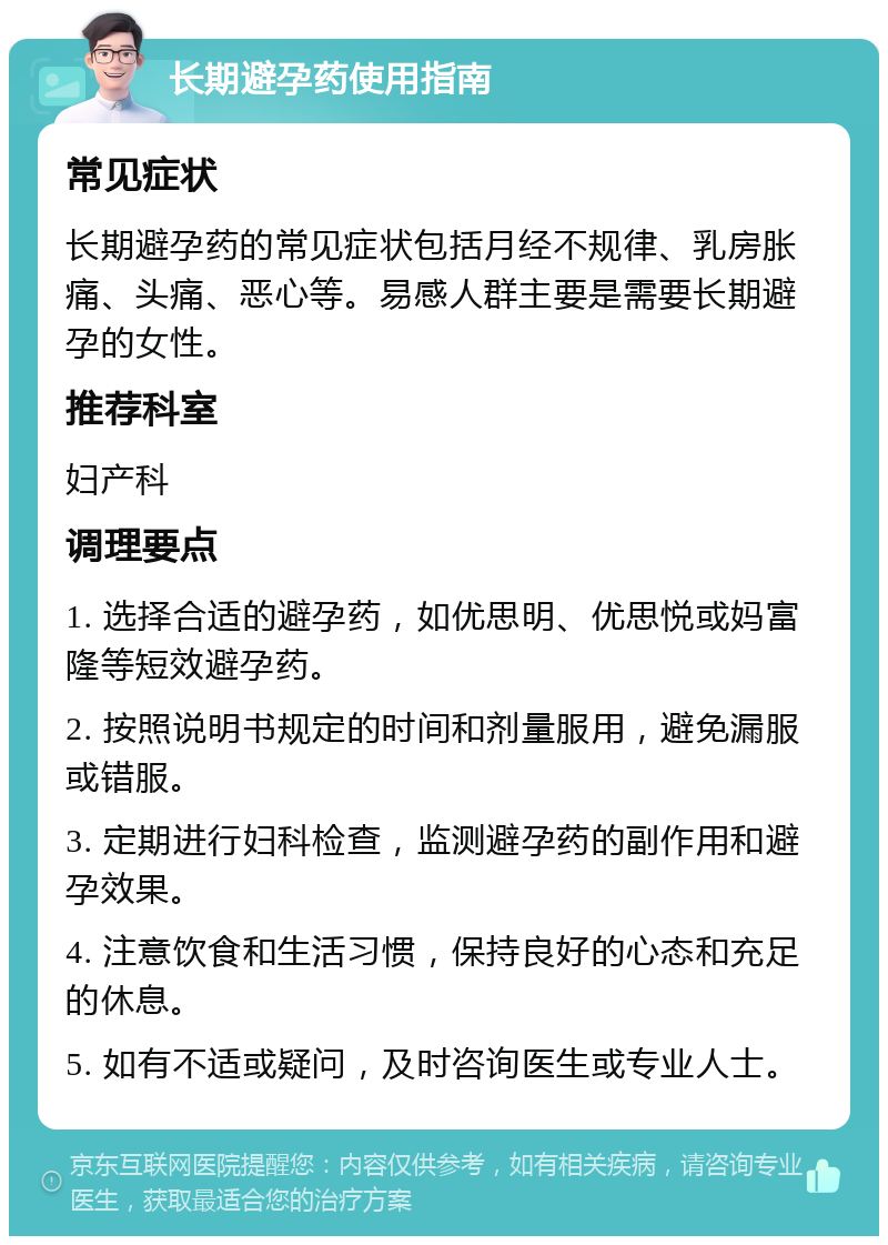 长期避孕药使用指南 常见症状 长期避孕药的常见症状包括月经不规律、乳房胀痛、头痛、恶心等。易感人群主要是需要长期避孕的女性。 推荐科室 妇产科 调理要点 1. 选择合适的避孕药，如优思明、优思悦或妈富隆等短效避孕药。 2. 按照说明书规定的时间和剂量服用，避免漏服或错服。 3. 定期进行妇科检查，监测避孕药的副作用和避孕效果。 4. 注意饮食和生活习惯，保持良好的心态和充足的休息。 5. 如有不适或疑问，及时咨询医生或专业人士。