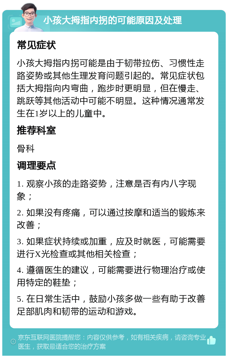 小孩大拇指内拐的可能原因及处理 常见症状 小孩大拇指内拐可能是由于韧带拉伤、习惯性走路姿势或其他生理发育问题引起的。常见症状包括大拇指向内弯曲，跑步时更明显，但在慢走、跳跃等其他活动中可能不明显。这种情况通常发生在1岁以上的儿童中。 推荐科室 骨科 调理要点 1. 观察小孩的走路姿势，注意是否有内八字现象； 2. 如果没有疼痛，可以通过按摩和适当的锻炼来改善； 3. 如果症状持续或加重，应及时就医，可能需要进行X光检查或其他相关检查； 4. 遵循医生的建议，可能需要进行物理治疗或使用特定的鞋垫； 5. 在日常生活中，鼓励小孩多做一些有助于改善足部肌肉和韧带的运动和游戏。