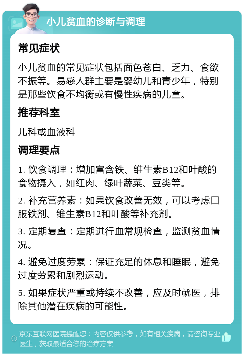 小儿贫血的诊断与调理 常见症状 小儿贫血的常见症状包括面色苍白、乏力、食欲不振等。易感人群主要是婴幼儿和青少年，特别是那些饮食不均衡或有慢性疾病的儿童。 推荐科室 儿科或血液科 调理要点 1. 饮食调理：增加富含铁、维生素B12和叶酸的食物摄入，如红肉、绿叶蔬菜、豆类等。 2. 补充营养素：如果饮食改善无效，可以考虑口服铁剂、维生素B12和叶酸等补充剂。 3. 定期复查：定期进行血常规检查，监测贫血情况。 4. 避免过度劳累：保证充足的休息和睡眠，避免过度劳累和剧烈运动。 5. 如果症状严重或持续不改善，应及时就医，排除其他潜在疾病的可能性。