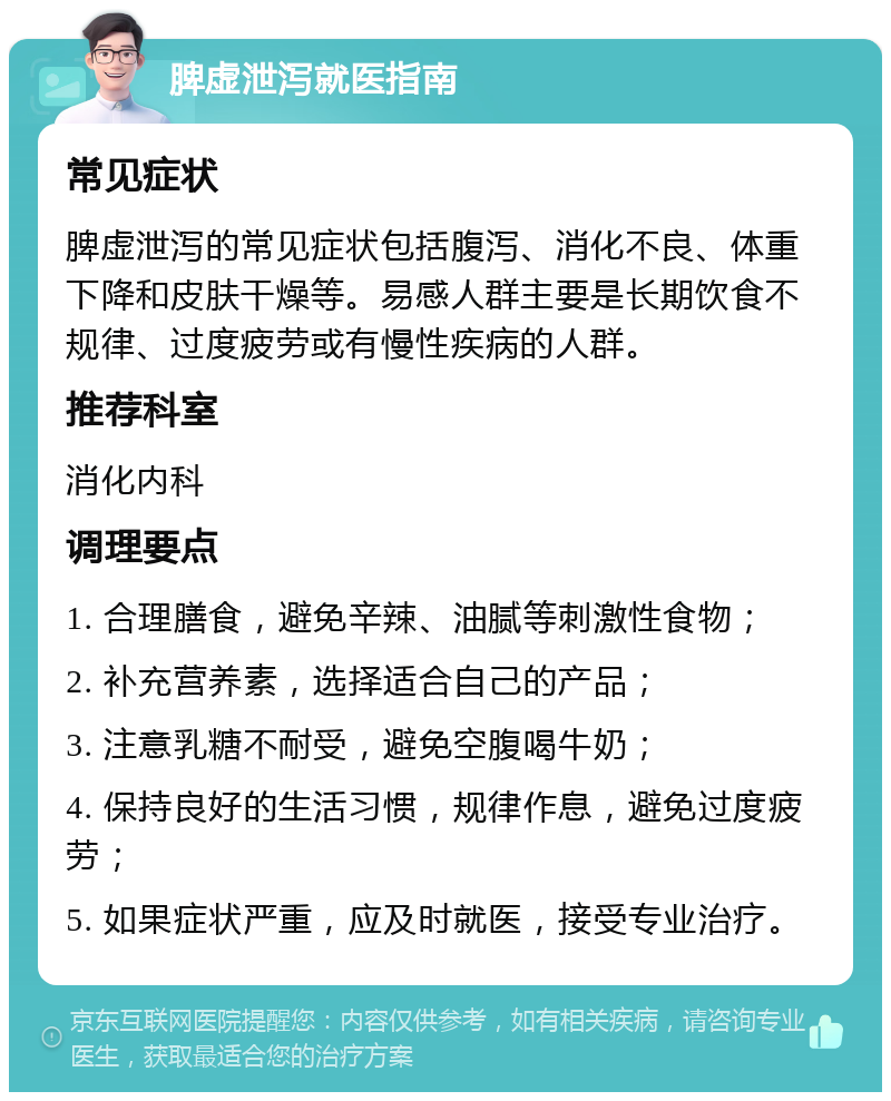 脾虚泄泻就医指南 常见症状 脾虚泄泻的常见症状包括腹泻、消化不良、体重下降和皮肤干燥等。易感人群主要是长期饮食不规律、过度疲劳或有慢性疾病的人群。 推荐科室 消化内科 调理要点 1. 合理膳食，避免辛辣、油腻等刺激性食物； 2. 补充营养素，选择适合自己的产品； 3. 注意乳糖不耐受，避免空腹喝牛奶； 4. 保持良好的生活习惯，规律作息，避免过度疲劳； 5. 如果症状严重，应及时就医，接受专业治疗。