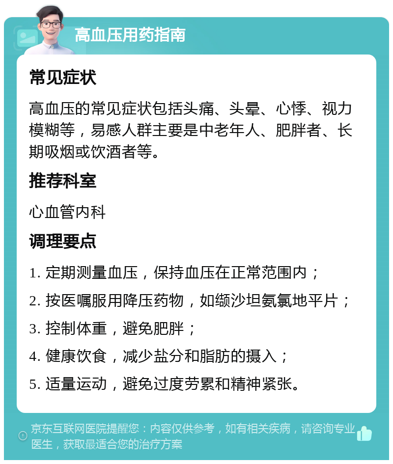 高血压用药指南 常见症状 高血压的常见症状包括头痛、头晕、心悸、视力模糊等，易感人群主要是中老年人、肥胖者、长期吸烟或饮酒者等。 推荐科室 心血管内科 调理要点 1. 定期测量血压，保持血压在正常范围内； 2. 按医嘱服用降压药物，如缬沙坦氨氯地平片； 3. 控制体重，避免肥胖； 4. 健康饮食，减少盐分和脂肪的摄入； 5. 适量运动，避免过度劳累和精神紧张。