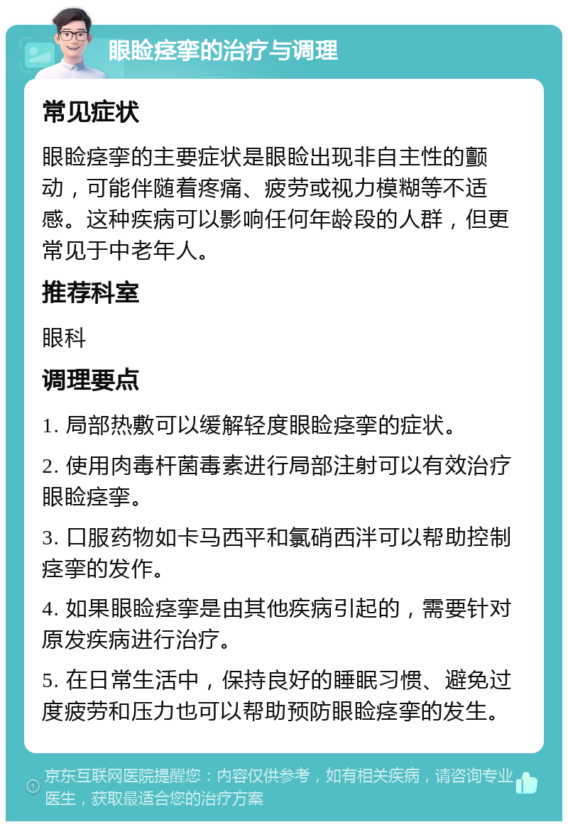 眼睑痉挛的治疗与调理 常见症状 眼睑痉挛的主要症状是眼睑出现非自主性的颤动，可能伴随着疼痛、疲劳或视力模糊等不适感。这种疾病可以影响任何年龄段的人群，但更常见于中老年人。 推荐科室 眼科 调理要点 1. 局部热敷可以缓解轻度眼睑痉挛的症状。 2. 使用肉毒杆菌毒素进行局部注射可以有效治疗眼睑痉挛。 3. 口服药物如卡马西平和氯硝西泮可以帮助控制痉挛的发作。 4. 如果眼睑痉挛是由其他疾病引起的，需要针对原发疾病进行治疗。 5. 在日常生活中，保持良好的睡眠习惯、避免过度疲劳和压力也可以帮助预防眼睑痉挛的发生。