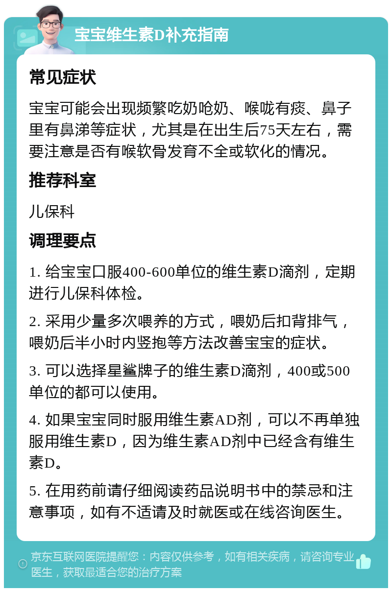 宝宝维生素D补充指南 常见症状 宝宝可能会出现频繁吃奶呛奶、喉咙有痰、鼻子里有鼻涕等症状，尤其是在出生后75天左右，需要注意是否有喉软骨发育不全或软化的情况。 推荐科室 儿保科 调理要点 1. 给宝宝口服400-600单位的维生素D滴剂，定期进行儿保科体检。 2. 采用少量多次喂养的方式，喂奶后扣背排气，喂奶后半小时内竖抱等方法改善宝宝的症状。 3. 可以选择星鲨牌子的维生素D滴剂，400或500单位的都可以使用。 4. 如果宝宝同时服用维生素AD剂，可以不再单独服用维生素D，因为维生素AD剂中已经含有维生素D。 5. 在用药前请仔细阅读药品说明书中的禁忌和注意事项，如有不适请及时就医或在线咨询医生。