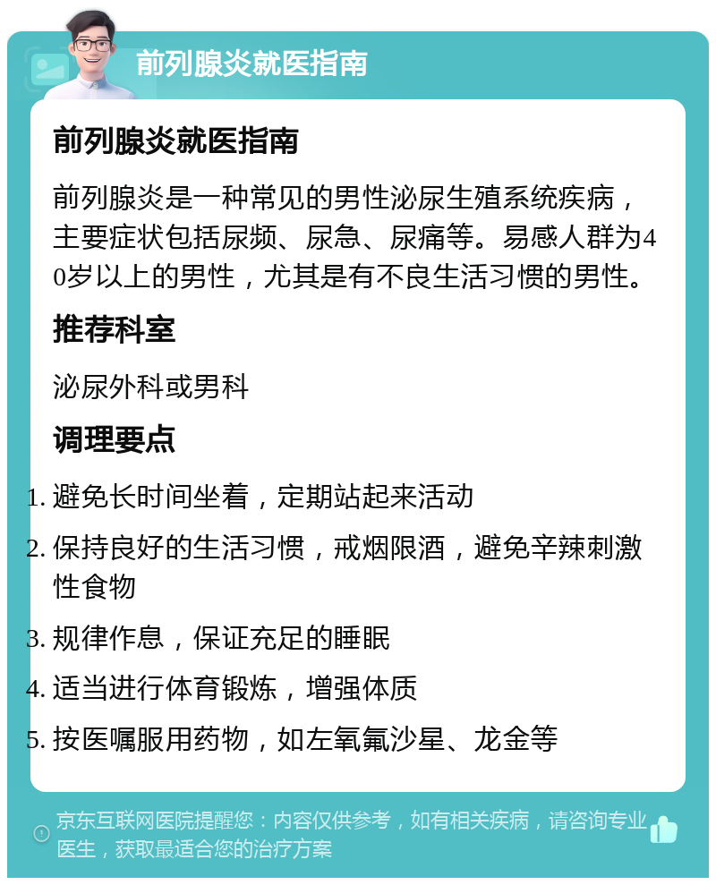 前列腺炎就医指南 前列腺炎就医指南 前列腺炎是一种常见的男性泌尿生殖系统疾病，主要症状包括尿频、尿急、尿痛等。易感人群为40岁以上的男性，尤其是有不良生活习惯的男性。 推荐科室 泌尿外科或男科 调理要点 避免长时间坐着，定期站起来活动 保持良好的生活习惯，戒烟限酒，避免辛辣刺激性食物 规律作息，保证充足的睡眠 适当进行体育锻炼，增强体质 按医嘱服用药物，如左氧氟沙星、龙金等