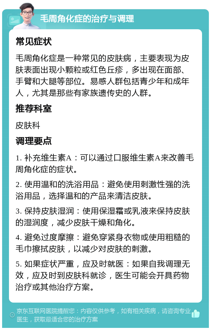 毛周角化症的治疗与调理 常见症状 毛周角化症是一种常见的皮肤病，主要表现为皮肤表面出现小颗粒或红色丘疹，多出现在面部、手臂和大腿等部位。易感人群包括青少年和成年人，尤其是那些有家族遗传史的人群。 推荐科室 皮肤科 调理要点 1. 补充维生素A：可以通过口服维生素A来改善毛周角化症的症状。 2. 使用温和的洗浴用品：避免使用刺激性强的洗浴用品，选择温和的产品来清洁皮肤。 3. 保持皮肤湿润：使用保湿霜或乳液来保持皮肤的湿润度，减少皮肤干燥和角化。 4. 避免过度摩擦：避免穿紧身衣物或使用粗糙的毛巾擦拭皮肤，以减少对皮肤的刺激。 5. 如果症状严重，应及时就医：如果自我调理无效，应及时到皮肤科就诊，医生可能会开具药物治疗或其他治疗方案。