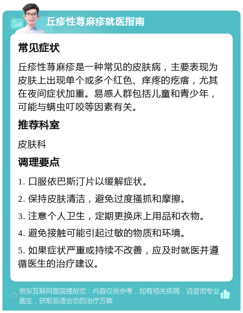 丘疹性荨麻疹就医指南 常见症状 丘疹性荨麻疹是一种常见的皮肤病，主要表现为皮肤上出现单个或多个红色、痒疼的疙瘩，尤其在夜间症状加重。易感人群包括儿童和青少年，可能与螨虫叮咬等因素有关。 推荐科室 皮肤科 调理要点 1. 口服依巴斯汀片以缓解症状。 2. 保持皮肤清洁，避免过度搔抓和摩擦。 3. 注意个人卫生，定期更换床上用品和衣物。 4. 避免接触可能引起过敏的物质和环境。 5. 如果症状严重或持续不改善，应及时就医并遵循医生的治疗建议。