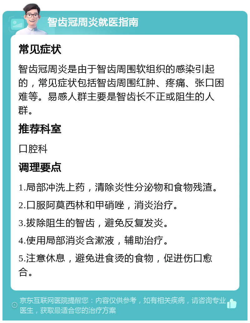 智齿冠周炎就医指南 常见症状 智齿冠周炎是由于智齿周围软组织的感染引起的，常见症状包括智齿周围红肿、疼痛、张口困难等。易感人群主要是智齿长不正或阻生的人群。 推荐科室 口腔科 调理要点 1.局部冲洗上药，清除炎性分泌物和食物残渣。 2.口服阿莫西林和甲硝唑，消炎治疗。 3.拔除阻生的智齿，避免反复发炎。 4.使用局部消炎含漱液，辅助治疗。 5.注意休息，避免进食烫的食物，促进伤口愈合。