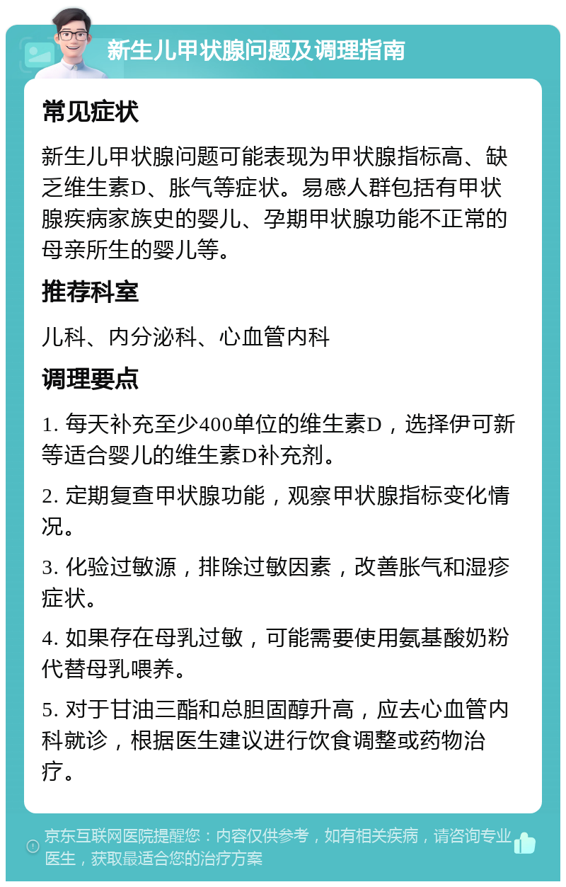 新生儿甲状腺问题及调理指南 常见症状 新生儿甲状腺问题可能表现为甲状腺指标高、缺乏维生素D、胀气等症状。易感人群包括有甲状腺疾病家族史的婴儿、孕期甲状腺功能不正常的母亲所生的婴儿等。 推荐科室 儿科、内分泌科、心血管内科 调理要点 1. 每天补充至少400单位的维生素D，选择伊可新等适合婴儿的维生素D补充剂。 2. 定期复查甲状腺功能，观察甲状腺指标变化情况。 3. 化验过敏源，排除过敏因素，改善胀气和湿疹症状。 4. 如果存在母乳过敏，可能需要使用氨基酸奶粉代替母乳喂养。 5. 对于甘油三酯和总胆固醇升高，应去心血管内科就诊，根据医生建议进行饮食调整或药物治疗。