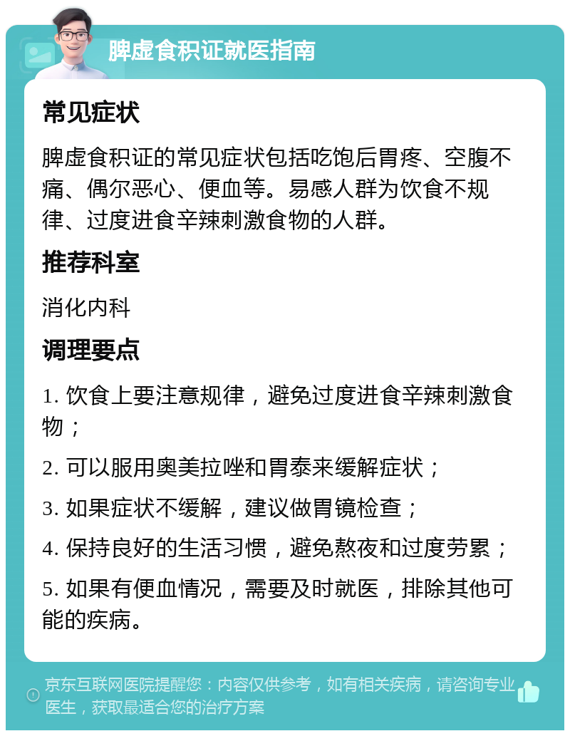 脾虚食积证就医指南 常见症状 脾虚食积证的常见症状包括吃饱后胃疼、空腹不痛、偶尔恶心、便血等。易感人群为饮食不规律、过度进食辛辣刺激食物的人群。 推荐科室 消化内科 调理要点 1. 饮食上要注意规律，避免过度进食辛辣刺激食物； 2. 可以服用奥美拉唑和胃泰来缓解症状； 3. 如果症状不缓解，建议做胃镜检查； 4. 保持良好的生活习惯，避免熬夜和过度劳累； 5. 如果有便血情况，需要及时就医，排除其他可能的疾病。